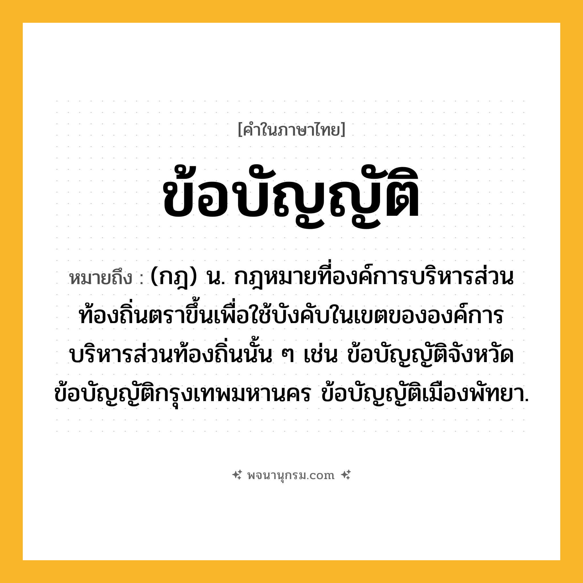 ข้อบัญญัติ ความหมาย หมายถึงอะไร?, คำในภาษาไทย ข้อบัญญัติ หมายถึง (กฎ) น. กฎหมายที่องค์การบริหารส่วนท้องถิ่นตราขึ้นเพื่อใช้บังคับในเขตขององค์การบริหารส่วนท้องถิ่นนั้น ๆ เช่น ข้อบัญญัติจังหวัด ข้อบัญญัติกรุงเทพมหานคร ข้อบัญญัติเมืองพัทยา.