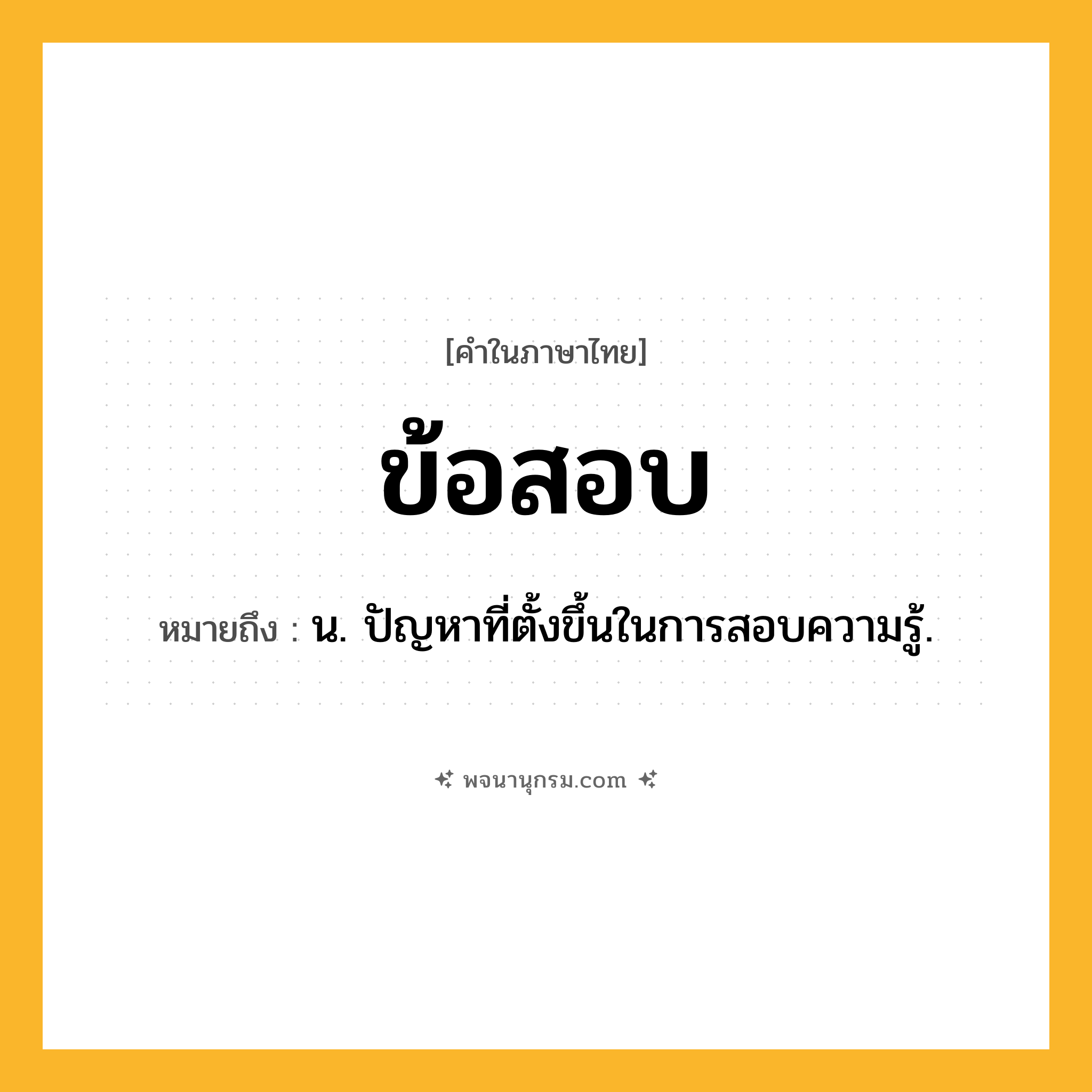 ข้อสอบ ความหมาย หมายถึงอะไร?, คำในภาษาไทย ข้อสอบ หมายถึง น. ปัญหาที่ตั้งขึ้นในการสอบความรู้.