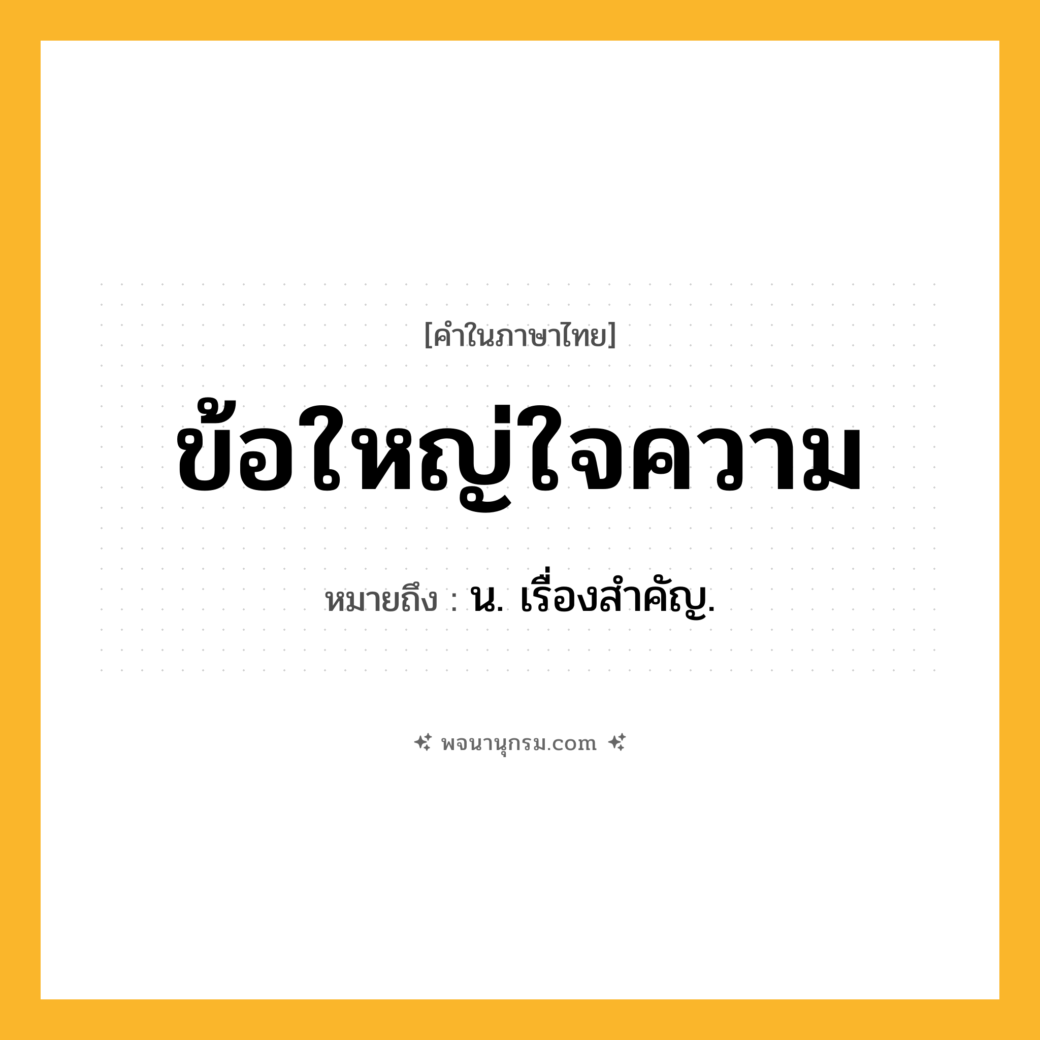 ข้อใหญ่ใจความ ความหมาย หมายถึงอะไร?, คำในภาษาไทย ข้อใหญ่ใจความ หมายถึง น. เรื่องสําคัญ.