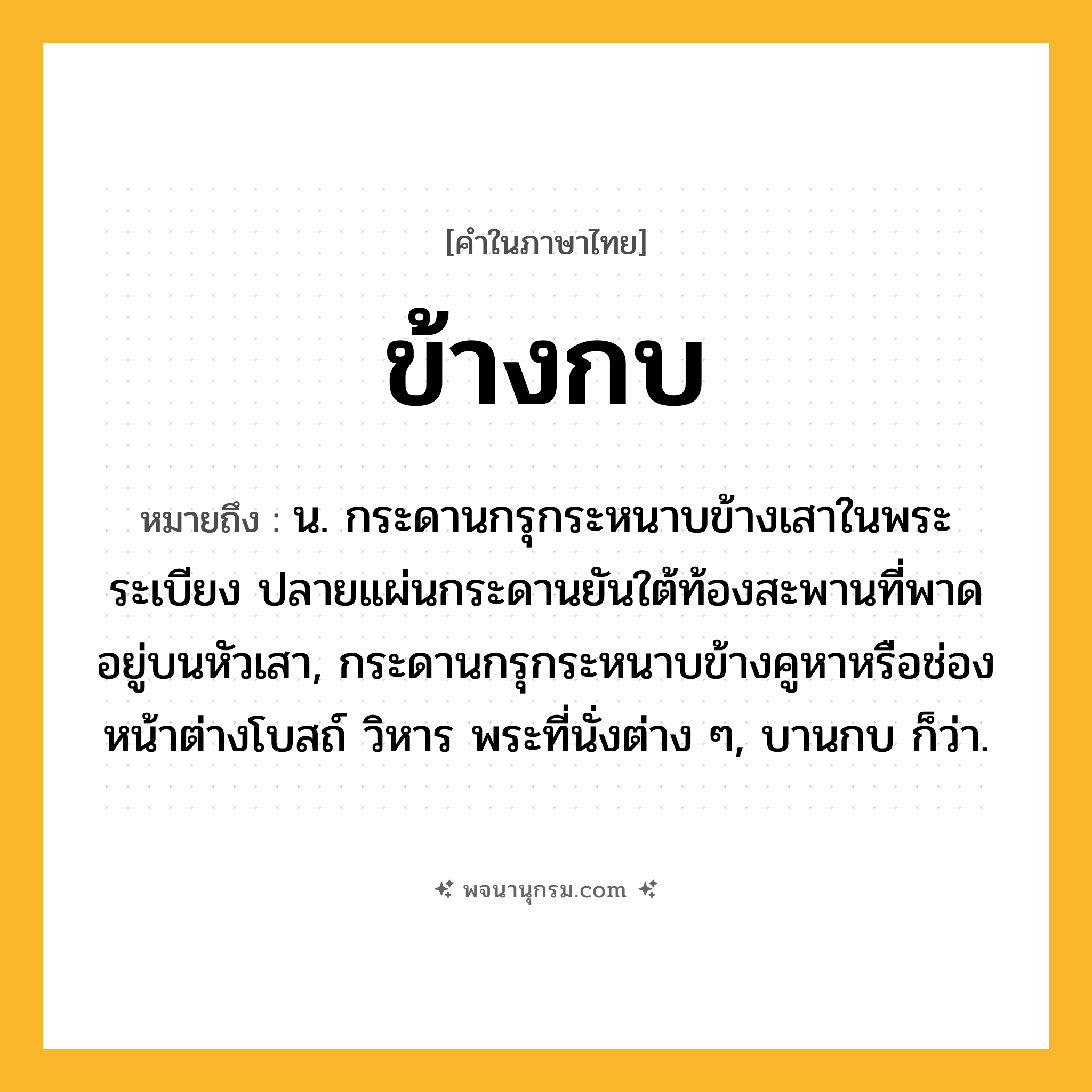 ข้างกบ ความหมาย หมายถึงอะไร?, คำในภาษาไทย ข้างกบ หมายถึง น. กระดานกรุกระหนาบข้างเสาในพระระเบียง ปลายแผ่นกระดานยันใต้ท้องสะพานที่พาดอยู่บนหัวเสา, กระดานกรุกระหนาบข้างคูหาหรือช่องหน้าต่างโบสถ์ วิหาร พระที่นั่งต่าง ๆ, บานกบ ก็ว่า.