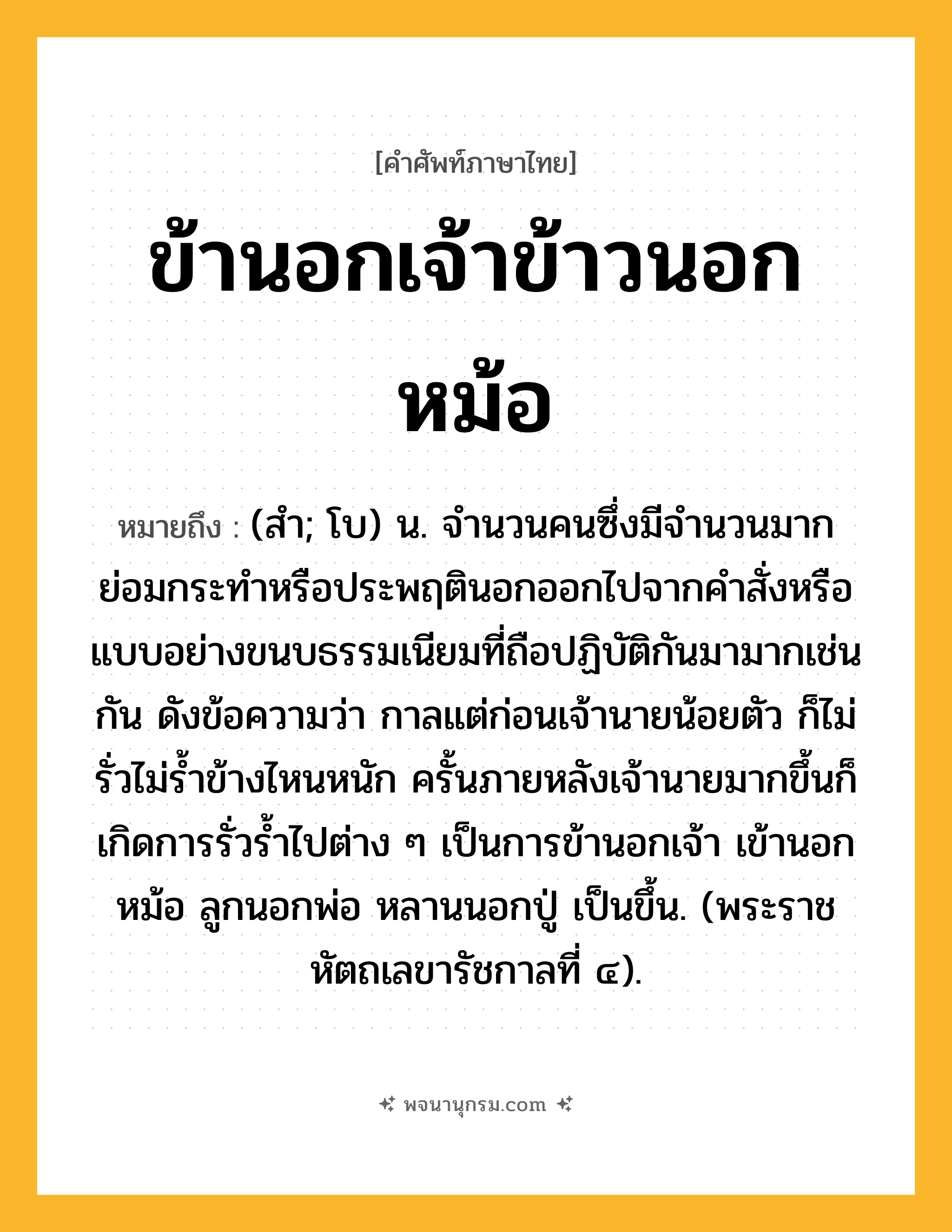 ข้านอกเจ้าข้าวนอกหม้อ ความหมาย หมายถึงอะไร?, คำในภาษาไทย ข้านอกเจ้าข้าวนอกหม้อ หมายถึง (สํา; โบ) น. จำนวนคนซึ่งมีจำนวนมาก ย่อมกระทำหรือประพฤตินอกออกไปจากคำสั่งหรือแบบอย่างขนบธรรมเนียมที่ถือปฏิบัติกันมามากเช่นกัน ดังข้อความว่า กาลแต่ก่อนเจ้านายน้อยตัว ก็ไม่รั่วไม่ร้ำข้างไหนหนัก ครั้นภายหลังเจ้านายมากขึ้นก็เกิดการรั่วร้ำไปต่าง ๆ เป็นการข้านอกเจ้า เข้านอกหม้อ ลูกนอกพ่อ หลานนอกปู่ เป็นขึ้น. (พระราชหัตถเลขารัชกาลที่ ๔).
