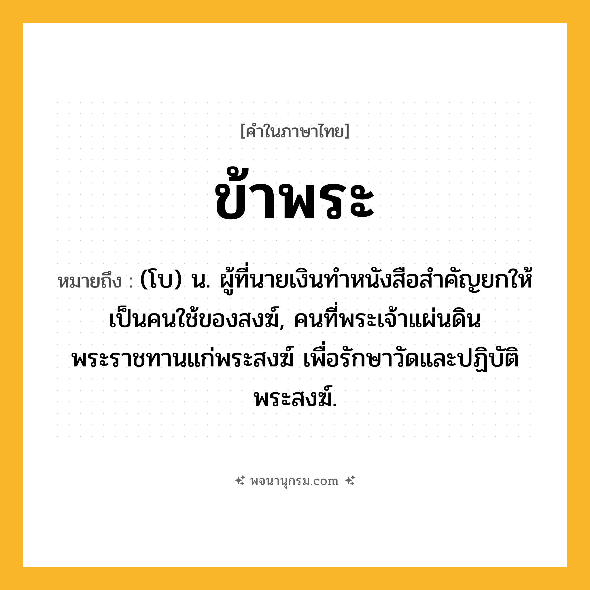 ข้าพระ ความหมาย หมายถึงอะไร?, คำในภาษาไทย ข้าพระ หมายถึง (โบ) น. ผู้ที่นายเงินทำหนังสือสำคัญยกให้เป็นคนใช้ของสงฆ์, คนที่พระเจ้าแผ่นดินพระราชทานแก่พระสงฆ์ เพื่อรักษาวัดและปฏิบัติพระสงฆ์.