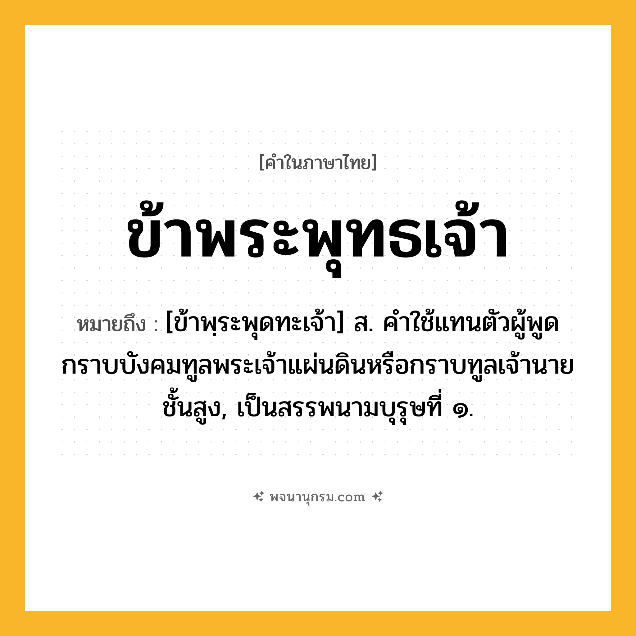 ข้าพระพุทธเจ้า ความหมาย หมายถึงอะไร?, คำในภาษาไทย ข้าพระพุทธเจ้า หมายถึง [ข้าพฺระพุดทะเจ้า] ส. คําใช้แทนตัวผู้พูด กราบบังคมทูลพระเจ้าแผ่นดินหรือกราบทูลเจ้านายชั้นสูง, เป็นสรรพนามบุรุษที่ ๑.