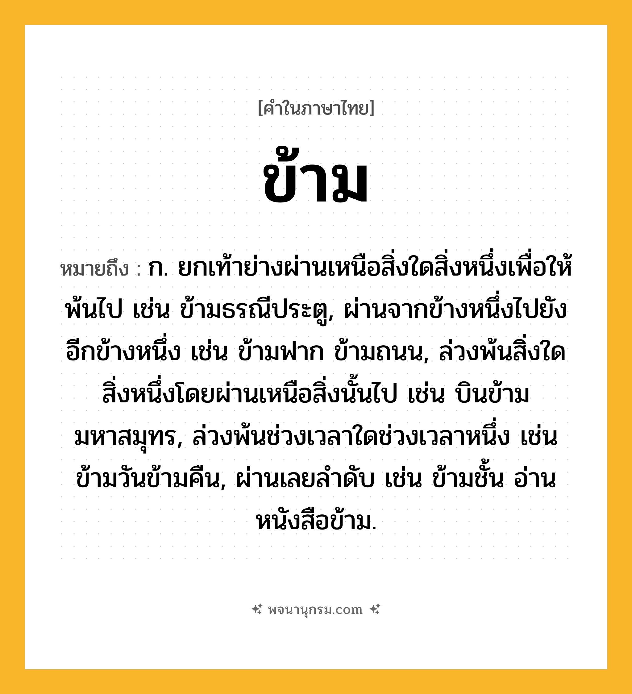 ข้าม ความหมาย หมายถึงอะไร?, คำในภาษาไทย ข้าม หมายถึง ก. ยกเท้าย่างผ่านเหนือสิ่งใดสิ่งหนึ่งเพื่อให้พ้นไป เช่น ข้ามธรณีประตู, ผ่านจากข้างหนึ่งไปยังอีกข้างหนึ่ง เช่น ข้ามฟาก ข้ามถนน, ล่วงพ้นสิ่งใดสิ่งหนึ่งโดยผ่านเหนือสิ่งนั้นไป เช่น บินข้ามมหาสมุทร, ล่วงพ้นช่วงเวลาใดช่วงเวลาหนึ่ง เช่น ข้ามวันข้ามคืน, ผ่านเลยลําดับ เช่น ข้ามชั้น อ่านหนังสือข้าม.
