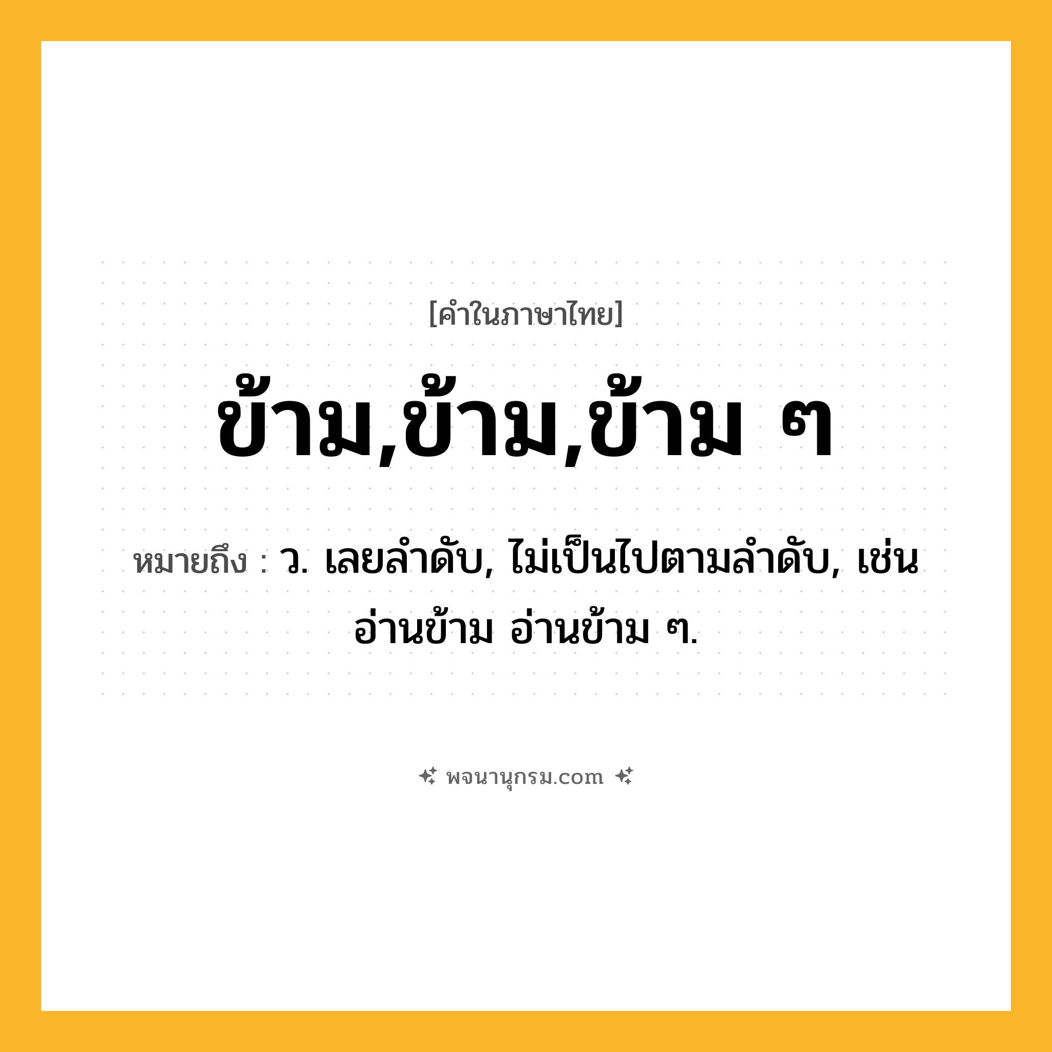 ข้าม,ข้าม,ข้าม ๆ ความหมาย หมายถึงอะไร?, คำในภาษาไทย ข้าม,ข้าม,ข้าม ๆ หมายถึง ว. เลยลําดับ, ไม่เป็นไปตามลําดับ, เช่น อ่านข้าม อ่านข้าม ๆ.