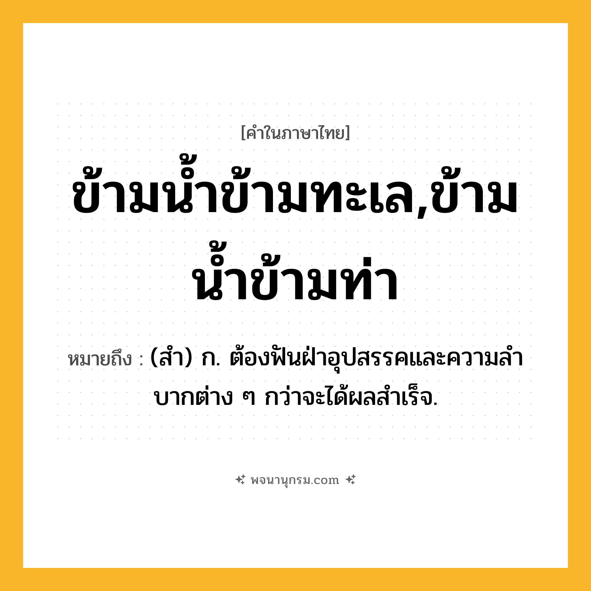 ข้ามน้ำข้ามทะเล,ข้ามน้ำข้ามท่า ความหมาย หมายถึงอะไร?, คำในภาษาไทย ข้ามน้ำข้ามทะเล,ข้ามน้ำข้ามท่า หมายถึง (สํา) ก. ต้องฟันฝ่าอุปสรรคและความลําบากต่าง ๆ กว่าจะได้ผลสําเร็จ.