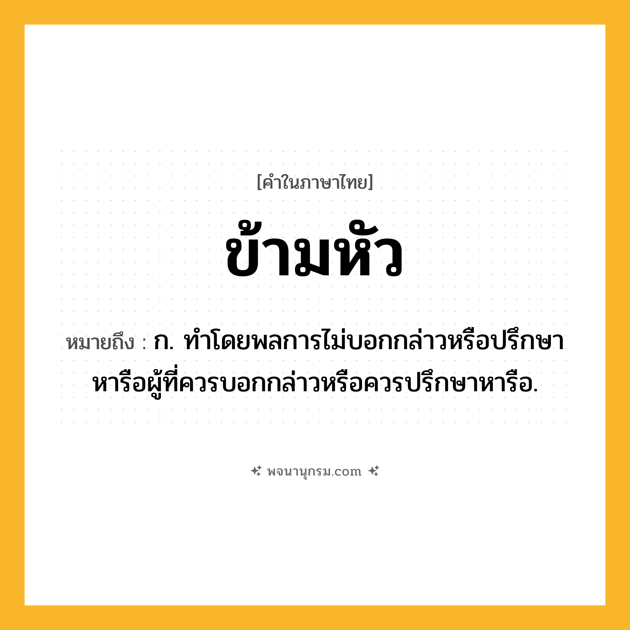 ข้ามหัว ความหมาย หมายถึงอะไร?, คำในภาษาไทย ข้ามหัว หมายถึง ก. ทําโดยพลการไม่บอกกล่าวหรือปรึกษาหารือผู้ที่ควรบอกกล่าวหรือควรปรึกษาหารือ.