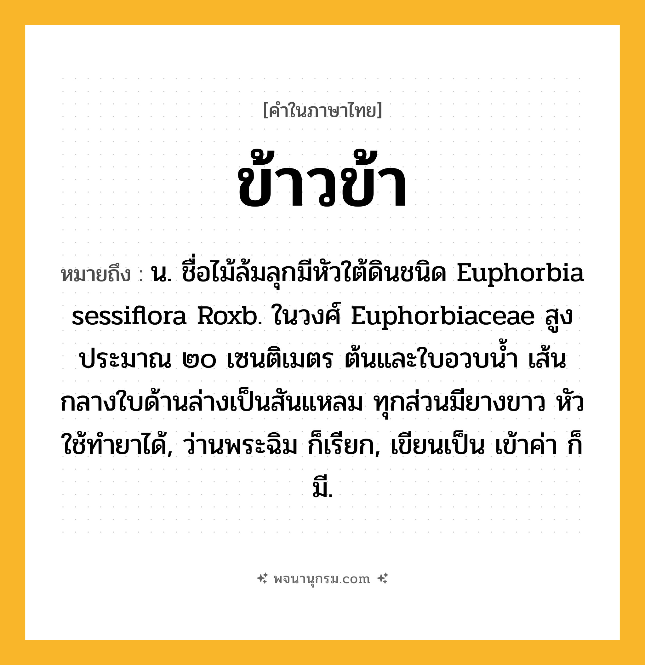 ข้าวข้า ความหมาย หมายถึงอะไร?, คำในภาษาไทย ข้าวข้า หมายถึง น. ชื่อไม้ล้มลุกมีหัวใต้ดินชนิด Euphorbia sessiflora Roxb. ในวงศ์ Euphorbiaceae สูงประมาณ ๒๐ เซนติเมตร ต้นและใบอวบนํ้า เส้นกลางใบด้านล่างเป็นสันแหลม ทุกส่วนมียางขาว หัวใช้ทํายาได้, ว่านพระฉิม ก็เรียก, เขียนเป็น เข้าค่า ก็มี.