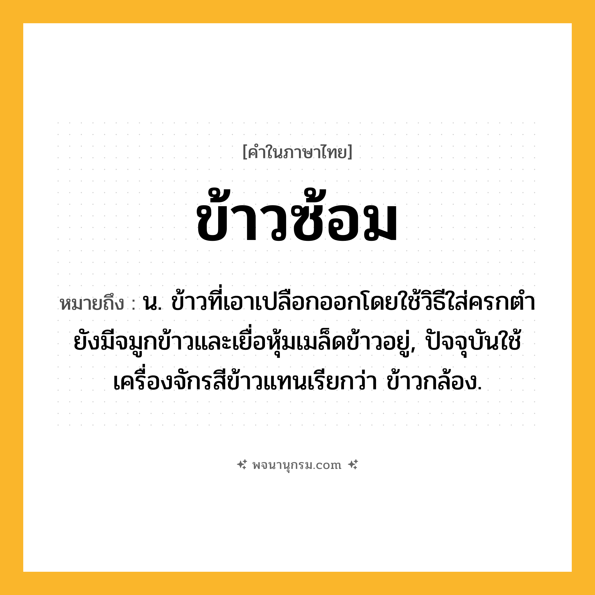 ข้าวซ้อม ความหมาย หมายถึงอะไร?, คำในภาษาไทย ข้าวซ้อม หมายถึง น. ข้าวที่เอาเปลือกออกโดยใช้วิธีใส่ครกตำ ยังมีจมูกข้าวและเยื่อหุ้มเมล็ดข้าวอยู่, ปัจจุบันใช้เครื่องจักรสีข้าวแทนเรียกว่า ข้าวกล้อง.