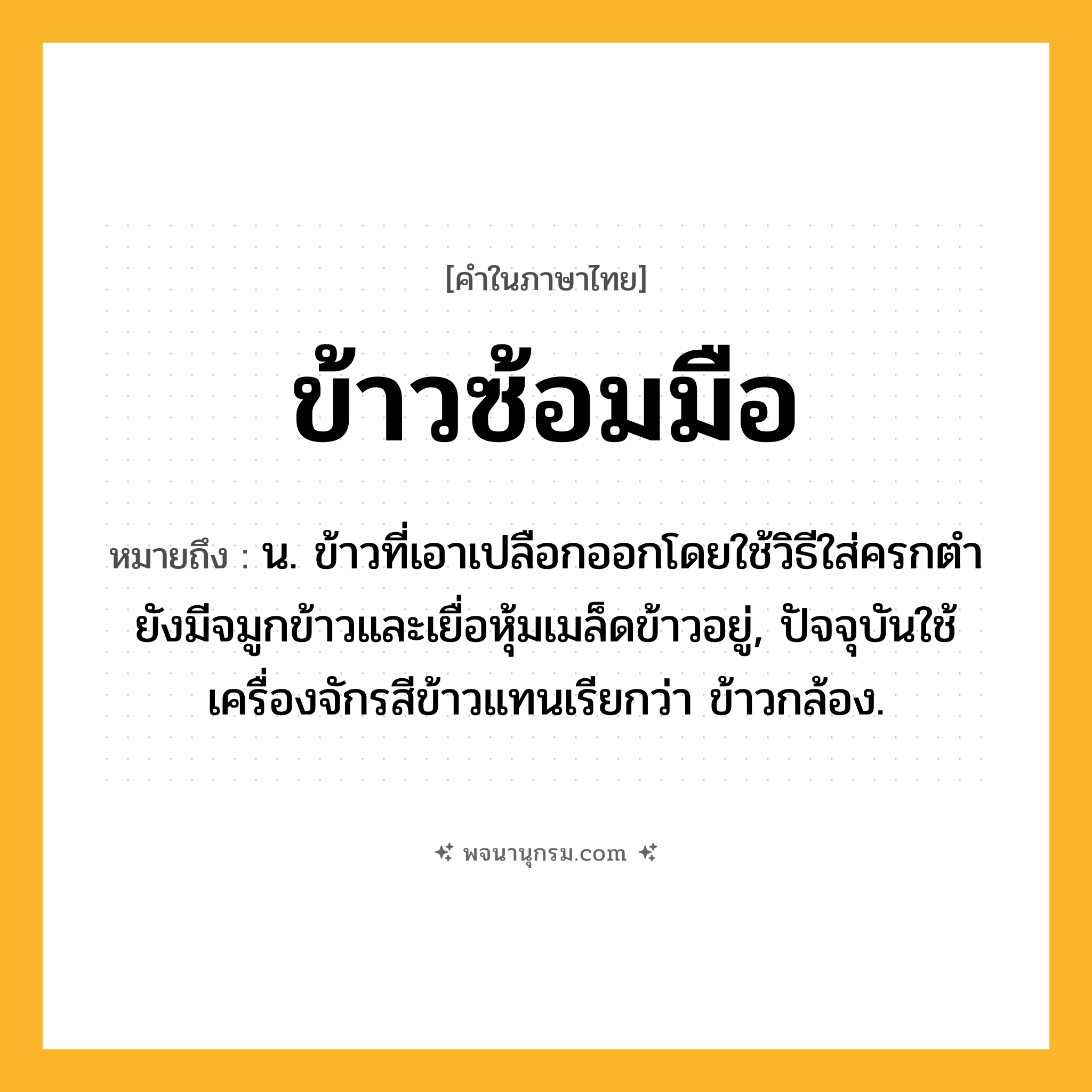 ข้าวซ้อมมือ ความหมาย หมายถึงอะไร?, คำในภาษาไทย ข้าวซ้อมมือ หมายถึง น. ข้าวที่เอาเปลือกออกโดยใช้วิธีใส่ครกตำ ยังมีจมูกข้าวและเยื่อหุ้มเมล็ดข้าวอยู่, ปัจจุบันใช้เครื่องจักรสีข้าวแทนเรียกว่า ข้าวกล้อง.