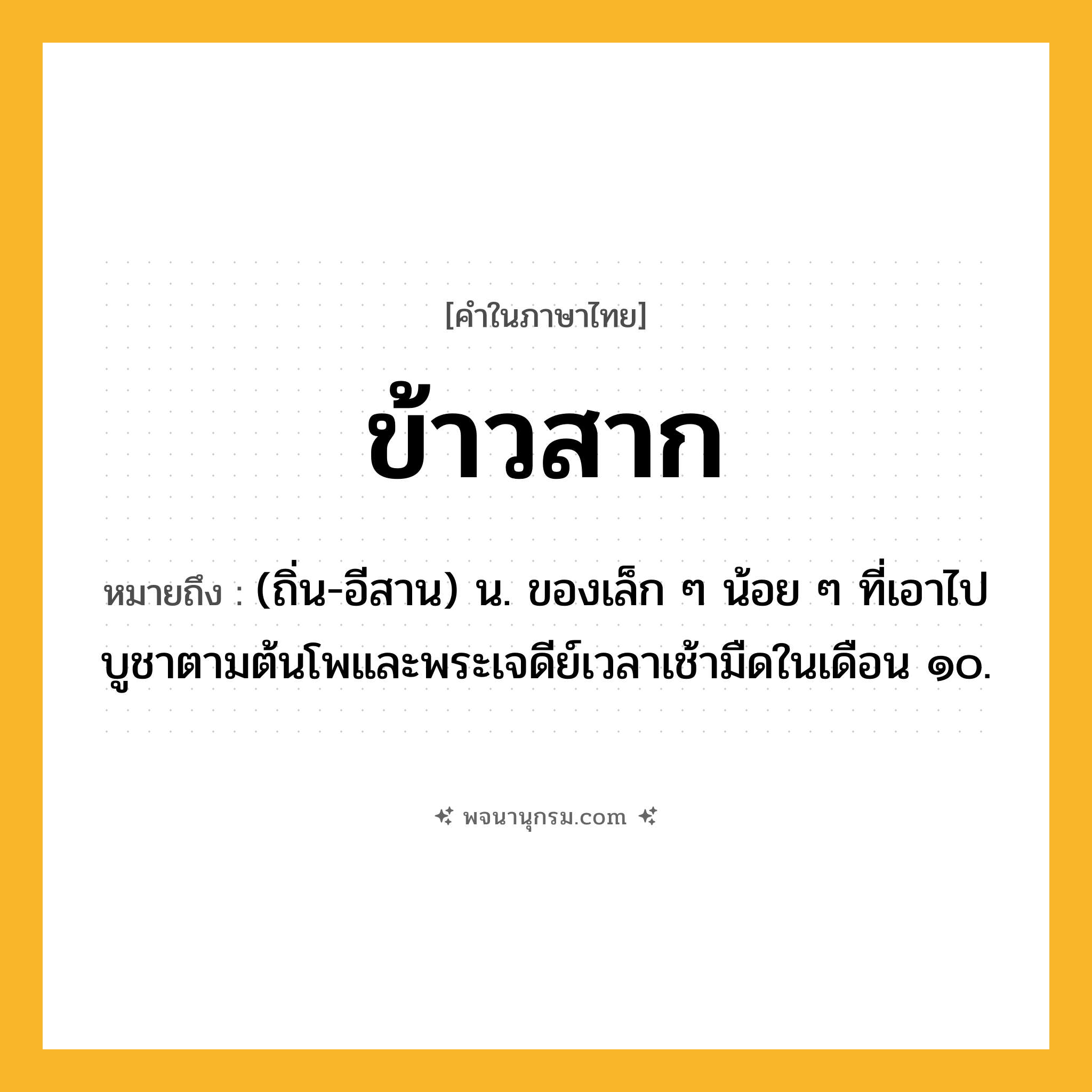 ข้าวสาก ความหมาย หมายถึงอะไร?, คำในภาษาไทย ข้าวสาก หมายถึง (ถิ่น-อีสาน) น. ของเล็ก ๆ น้อย ๆ ที่เอาไปบูชาตามต้นโพและพระเจดีย์เวลาเช้ามืดในเดือน ๑๐.