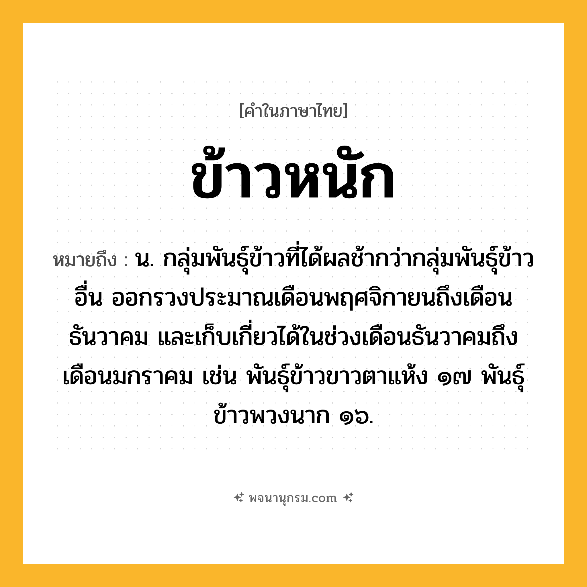 ข้าวหนัก ความหมาย หมายถึงอะไร?, คำในภาษาไทย ข้าวหนัก หมายถึง น. กลุ่มพันธุ์ข้าวที่ได้ผลช้ากว่ากลุ่มพันธุ์ข้าวอื่น ออกรวงประมาณเดือนพฤศจิกายนถึงเดือนธันวาคม และเก็บเกี่ยวได้ในช่วงเดือนธันวาคมถึงเดือนมกราคม เช่น พันธุ์ข้าวขาวตาแห้ง ๑๗ พันธุ์ข้าวพวงนาก ๑๖.