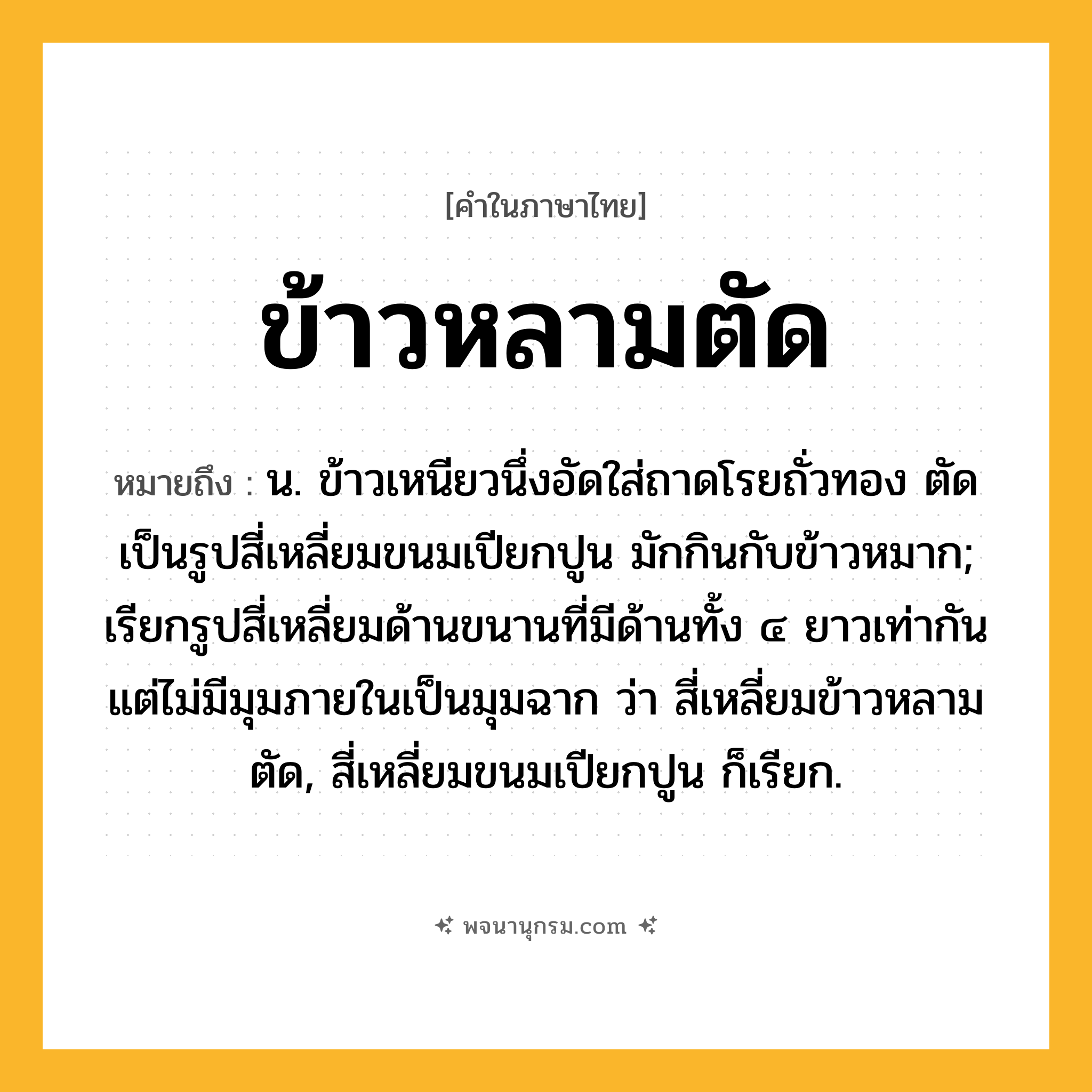 ข้าวหลามตัด ความหมาย หมายถึงอะไร?, คำในภาษาไทย ข้าวหลามตัด หมายถึง น. ข้าวเหนียวนึ่งอัดใส่ถาดโรยถั่วทอง ตัดเป็นรูปสี่เหลี่ยมขนมเปียกปูน มักกินกับข้าวหมาก; เรียกรูปสี่เหลี่ยมด้านขนานที่มีด้านทั้ง ๔ ยาวเท่ากัน แต่ไม่มีมุมภายในเป็นมุมฉาก ว่า สี่เหลี่ยมข้าวหลามตัด, สี่เหลี่ยมขนมเปียกปูน ก็เรียก.