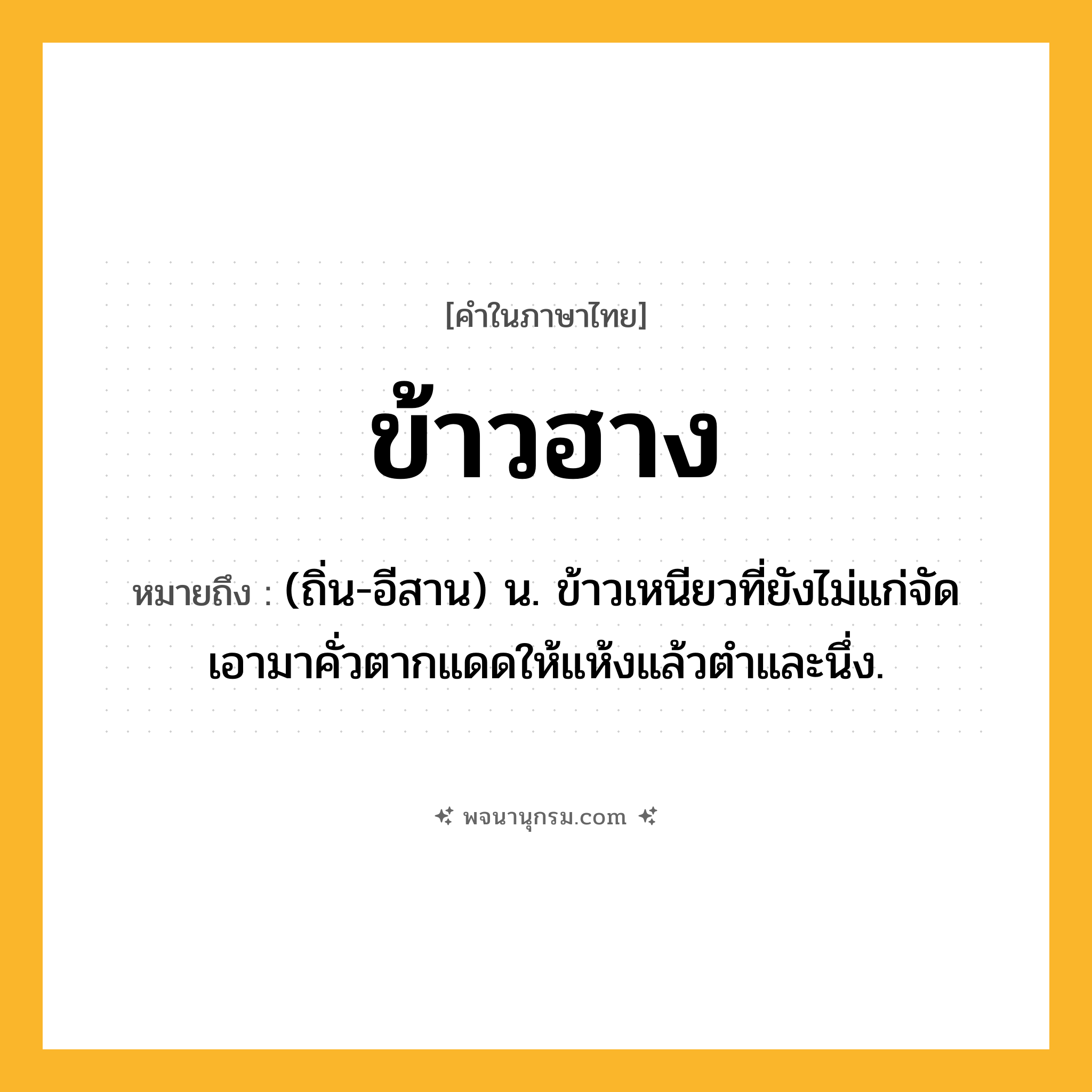 ข้าวฮาง ความหมาย หมายถึงอะไร?, คำในภาษาไทย ข้าวฮาง หมายถึง (ถิ่น-อีสาน) น. ข้าวเหนียวที่ยังไม่แก่จัด เอามาคั่วตากแดดให้แห้งแล้วตําและนึ่ง.