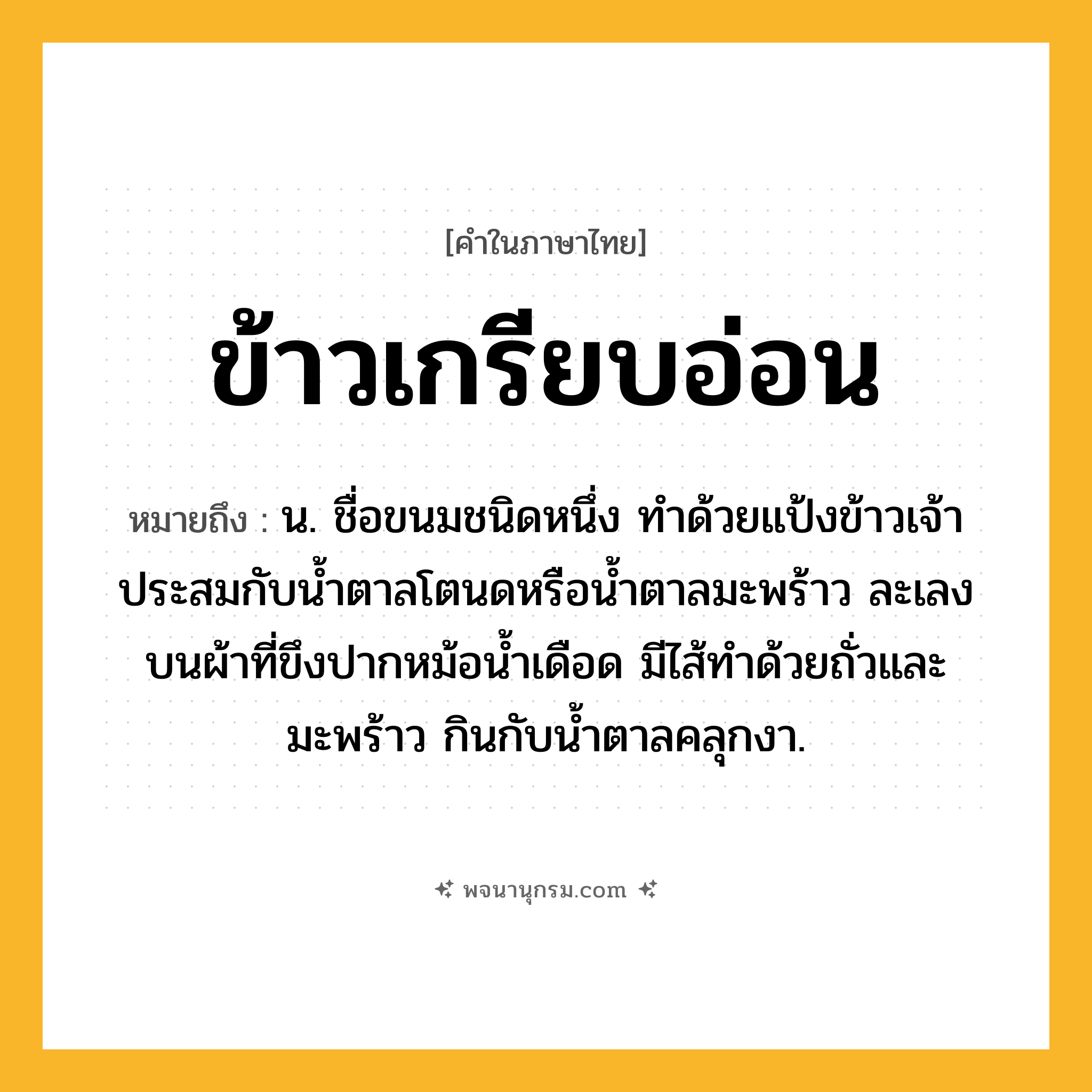 ข้าวเกรียบอ่อน ความหมาย หมายถึงอะไร?, คำในภาษาไทย ข้าวเกรียบอ่อน หมายถึง น. ชื่อขนมชนิดหนึ่ง ทําด้วยแป้งข้าวเจ้า ประสมกับนํ้าตาลโตนดหรือนํ้าตาลมะพร้าว ละเลงบนผ้าที่ขึงปากหม้อน้ำเดือด มีไส้ทําด้วยถั่วและมะพร้าว กินกับนํ้าตาลคลุกงา.