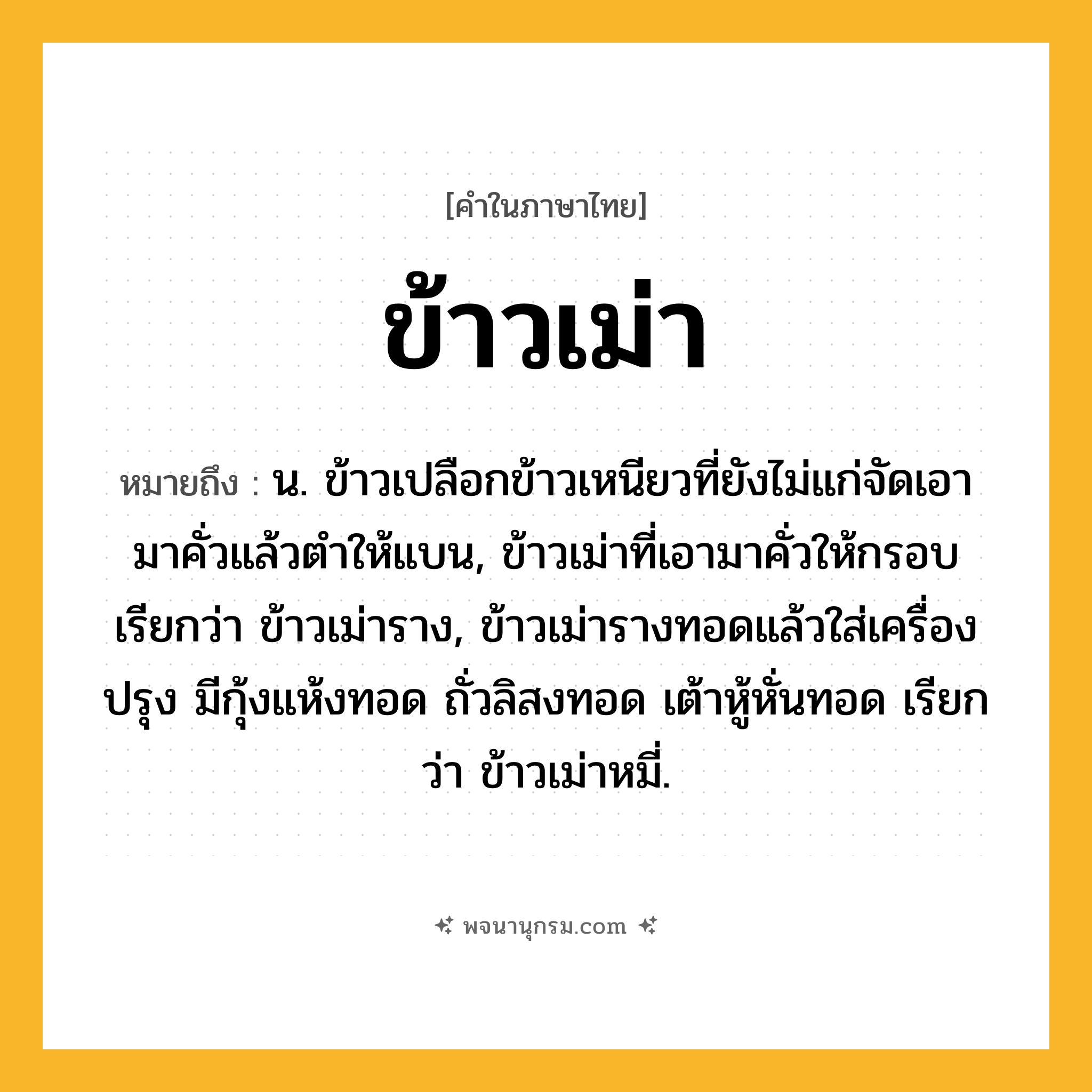 ข้าวเม่า ความหมาย หมายถึงอะไร?, คำในภาษาไทย ข้าวเม่า หมายถึง น. ข้าวเปลือกข้าวเหนียวที่ยังไม่แก่จัดเอามาคั่วแล้วตำให้แบน, ข้าวเม่าที่เอามาคั่วให้กรอบ เรียกว่า ข้าวเม่าราง, ข้าวเม่ารางทอดแล้วใส่เครื่องปรุง มีกุ้งแห้งทอด ถั่วลิสงทอด เต้าหู้หั่นทอด เรียกว่า ข้าวเม่าหมี่.