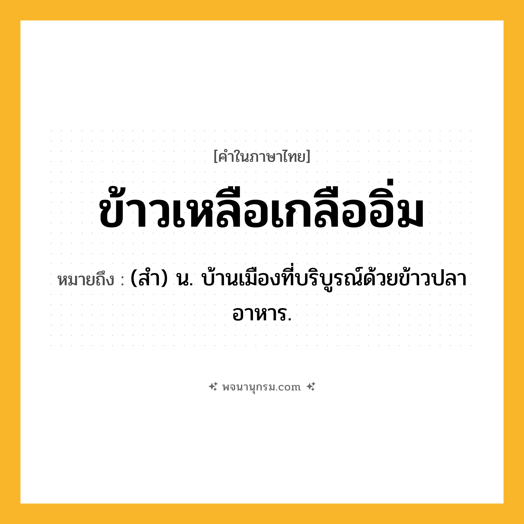 ข้าวเหลือเกลืออิ่ม ความหมาย หมายถึงอะไร?, คำในภาษาไทย ข้าวเหลือเกลืออิ่ม หมายถึง (สํา) น. บ้านเมืองที่บริบูรณ์ด้วยข้าวปลาอาหาร.