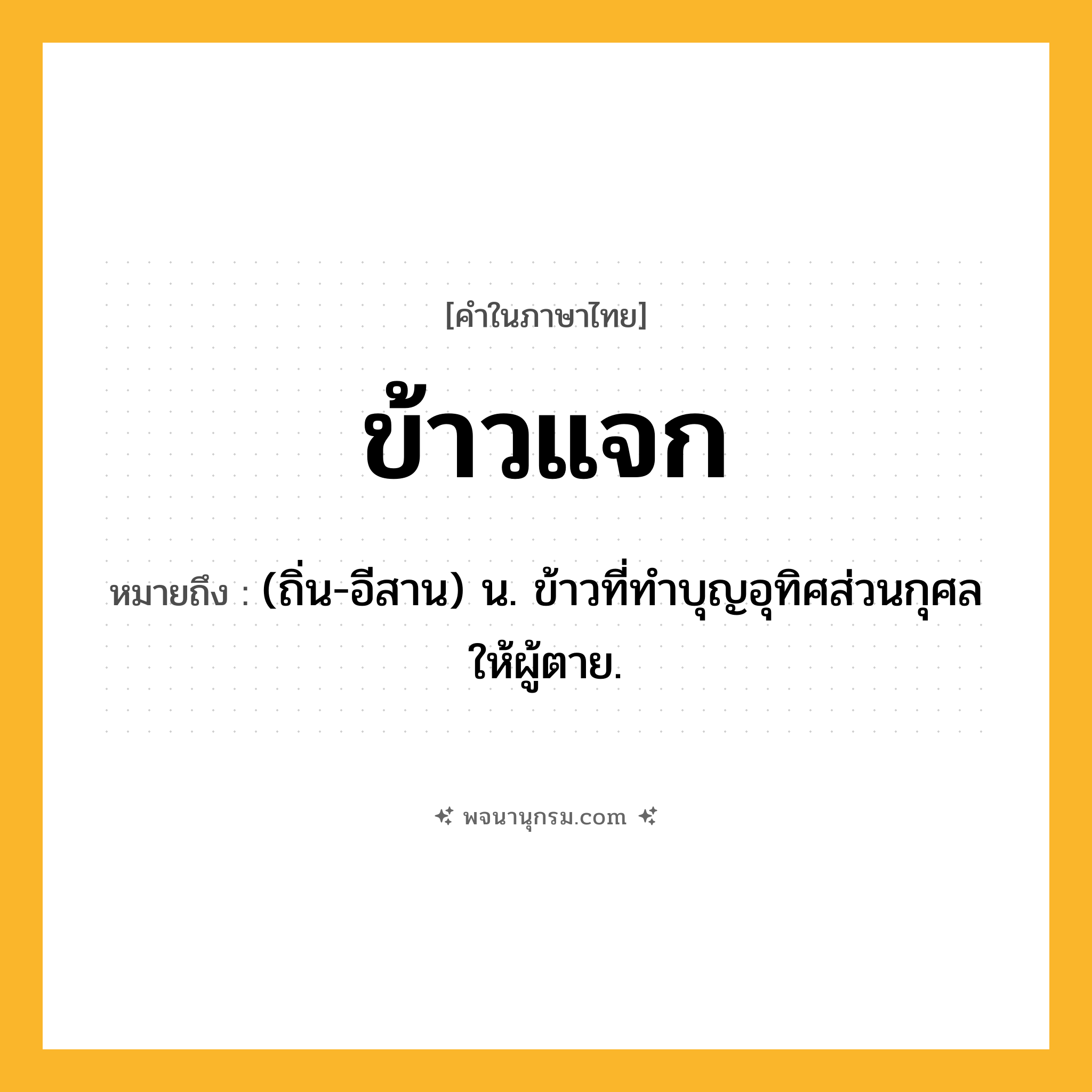 ข้าวแจก ความหมาย หมายถึงอะไร?, คำในภาษาไทย ข้าวแจก หมายถึง (ถิ่น-อีสาน) น. ข้าวที่ทําบุญอุทิศส่วนกุศลให้ผู้ตาย.