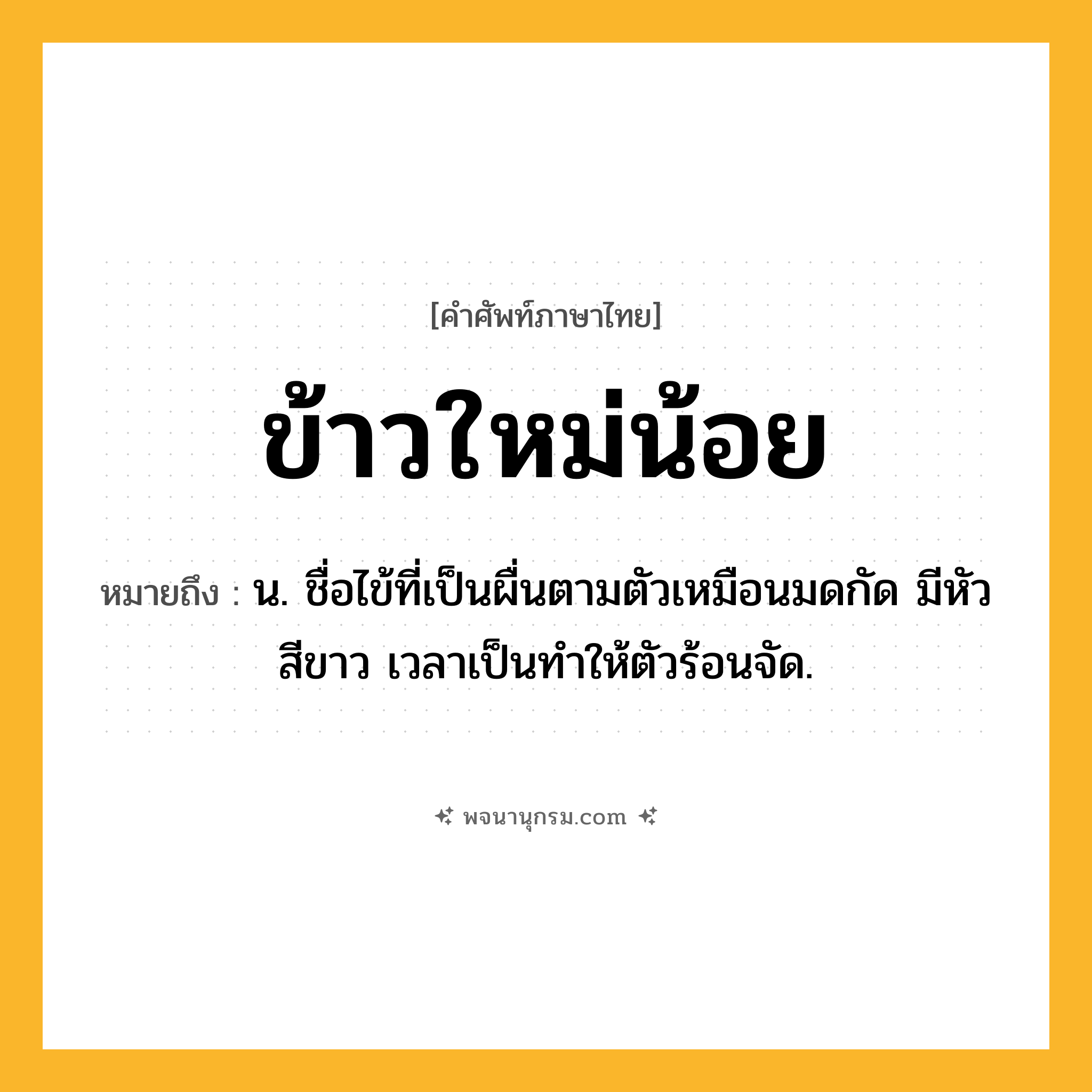 ข้าวใหม่น้อย ความหมาย หมายถึงอะไร?, คำในภาษาไทย ข้าวใหม่น้อย หมายถึง น. ชื่อไข้ที่เป็นผื่นตามตัวเหมือนมดกัด มีหัวสีขาว เวลาเป็นทําให้ตัวร้อนจัด.