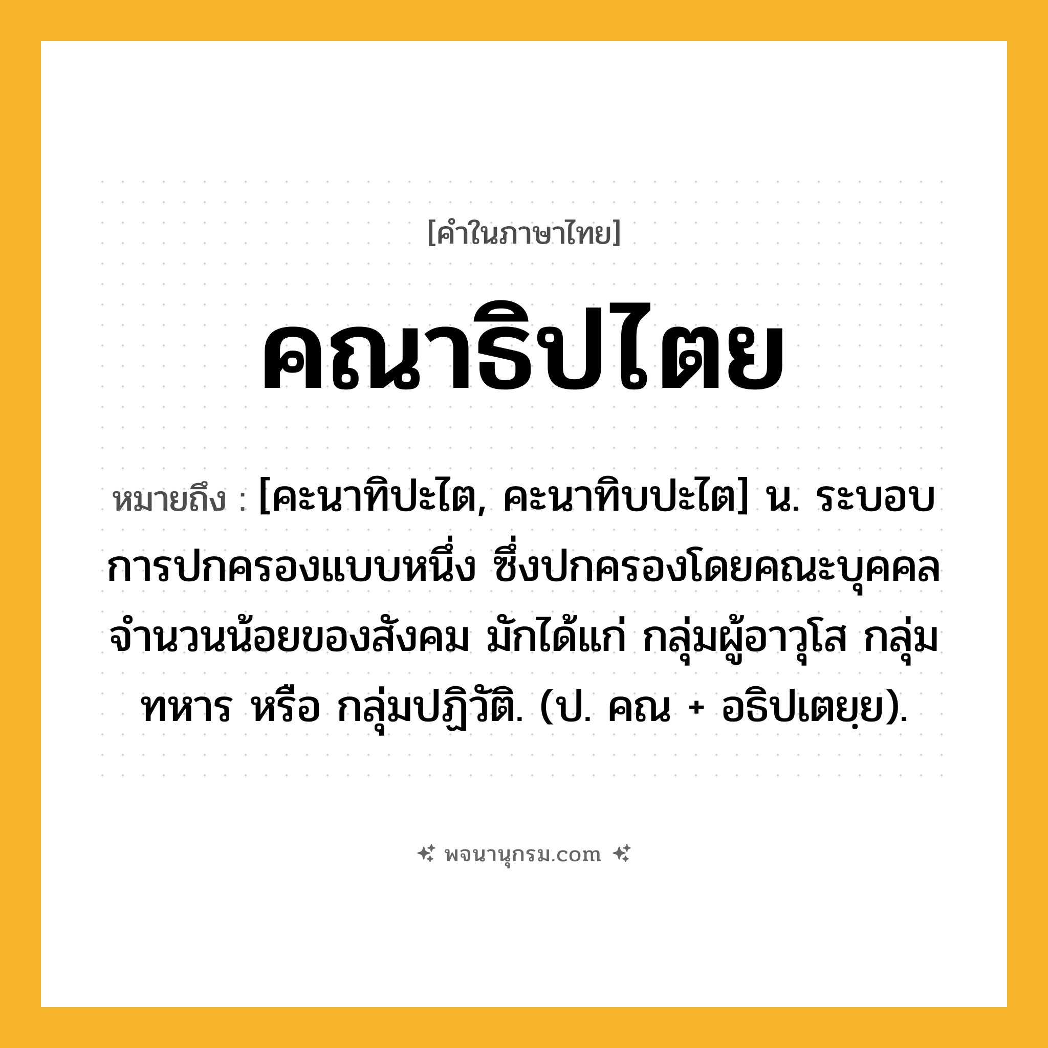 คณาธิปไตย ความหมาย หมายถึงอะไร?, คำในภาษาไทย คณาธิปไตย หมายถึง [คะนาทิปะไต, คะนาทิบปะไต] น. ระบอบการปกครองแบบหนึ่ง ซึ่งปกครองโดยคณะบุคคลจํานวนน้อยของสังคม มักได้แก่ กลุ่มผู้อาวุโส กลุ่มทหาร หรือ กลุ่มปฏิวัติ. (ป. คณ + อธิปเตยฺย).