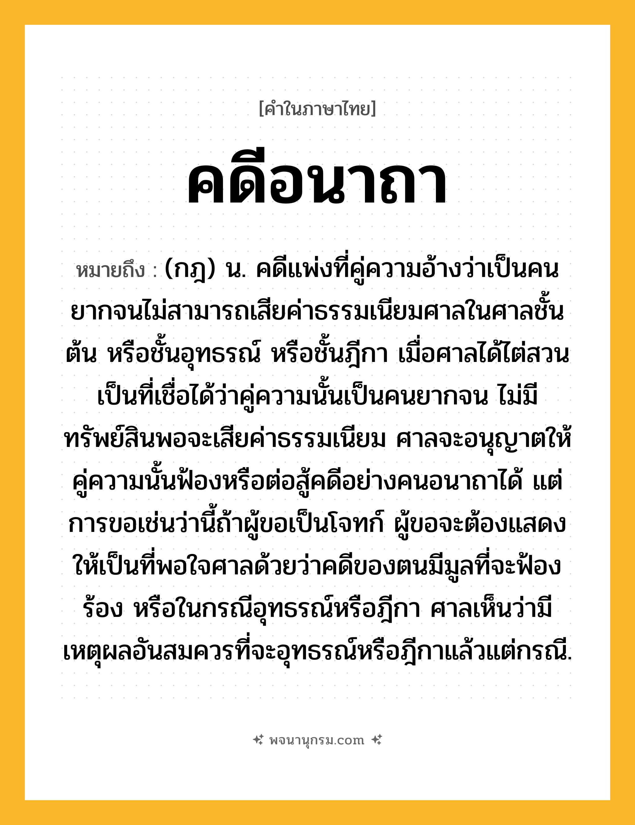 คดีอนาถา ความหมาย หมายถึงอะไร?, คำในภาษาไทย คดีอนาถา หมายถึง (กฎ) น. คดีแพ่งที่คู่ความอ้างว่าเป็นคนยากจนไม่สามารถเสียค่าธรรมเนียมศาลในศาลชั้นต้น หรือชั้นอุทธรณ์ หรือชั้นฎีกา เมื่อศาลได้ไต่สวนเป็นที่เชื่อได้ว่าคู่ความนั้นเป็นคนยากจน ไม่มีทรัพย์สินพอจะเสียค่าธรรมเนียม ศาลจะอนุญาตให้คู่ความนั้นฟ้องหรือต่อสู้คดีอย่างคนอนาถาได้ แต่การขอเช่นว่านี้ถ้าผู้ขอเป็นโจทก์ ผู้ขอจะต้องแสดงให้เป็นที่พอใจศาลด้วยว่าคดีของตนมีมูลที่จะฟ้องร้อง หรือในกรณีอุทธรณ์หรือฎีกา ศาลเห็นว่ามีเหตุผลอันสมควรที่จะอุทธรณ์หรือฎีกาแล้วแต่กรณี.