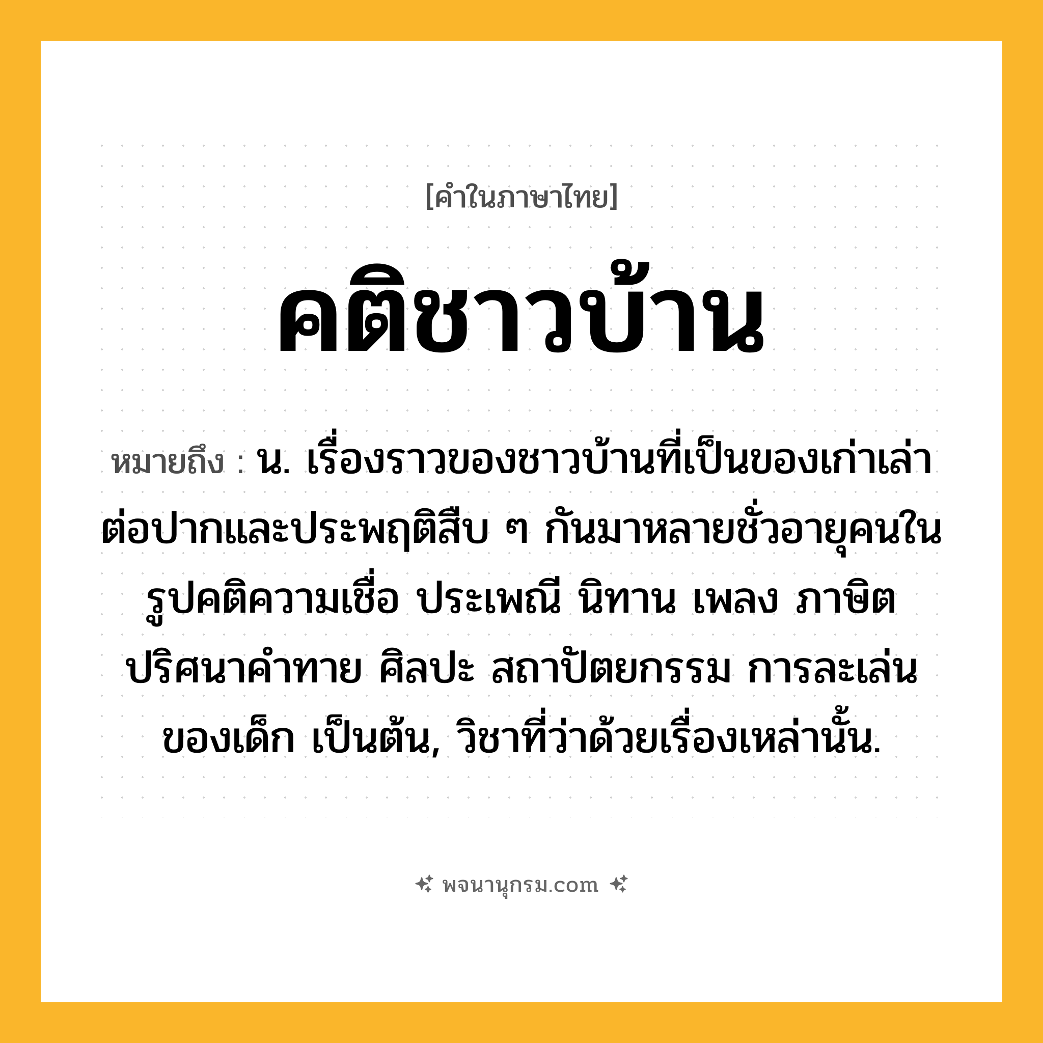 คติชาวบ้าน ความหมาย หมายถึงอะไร?, คำในภาษาไทย คติชาวบ้าน หมายถึง น. เรื่องราวของชาวบ้านที่เป็นของเก่าเล่าต่อปากและประพฤติสืบ ๆ กันมาหลายชั่วอายุคนในรูปคติความเชื่อ ประเพณี นิทาน เพลง ภาษิต ปริศนาคำทาย ศิลปะ สถาปัตยกรรม การละเล่นของเด็ก เป็นต้น, วิชาที่ว่าด้วยเรื่องเหล่านั้น.
