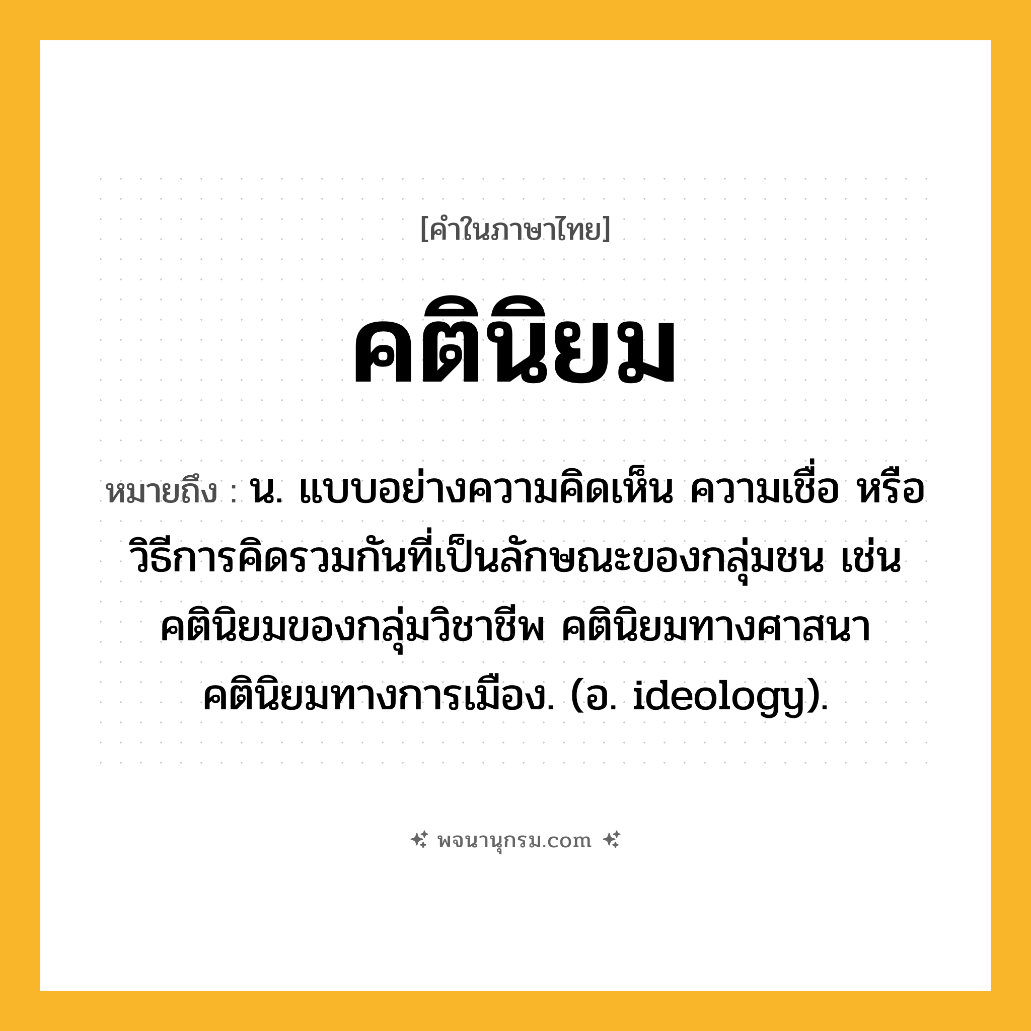 คตินิยม ความหมาย หมายถึงอะไร?, คำในภาษาไทย คตินิยม หมายถึง น. แบบอย่างความคิดเห็น ความเชื่อ หรือวิธีการคิดรวมกันที่เป็นลักษณะของกลุ่มชน เช่น คตินิยมของกลุ่มวิชาชีพ คตินิยมทางศาสนา คตินิยมทางการเมือง. (อ. ideology).