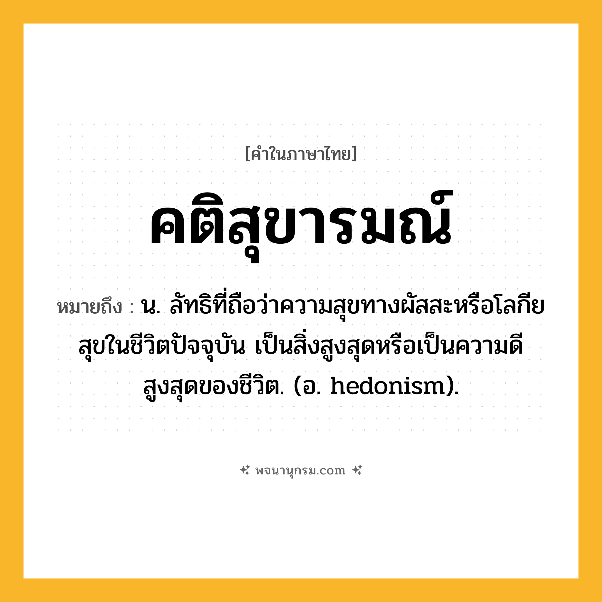 คติสุขารมณ์ ความหมาย หมายถึงอะไร?, คำในภาษาไทย คติสุขารมณ์ หมายถึง น. ลัทธิที่ถือว่าความสุขทางผัสสะหรือโลกียสุขในชีวิตปัจจุบัน เป็นสิ่งสูงสุดหรือเป็นความดีสูงสุดของชีวิต. (อ. hedonism).