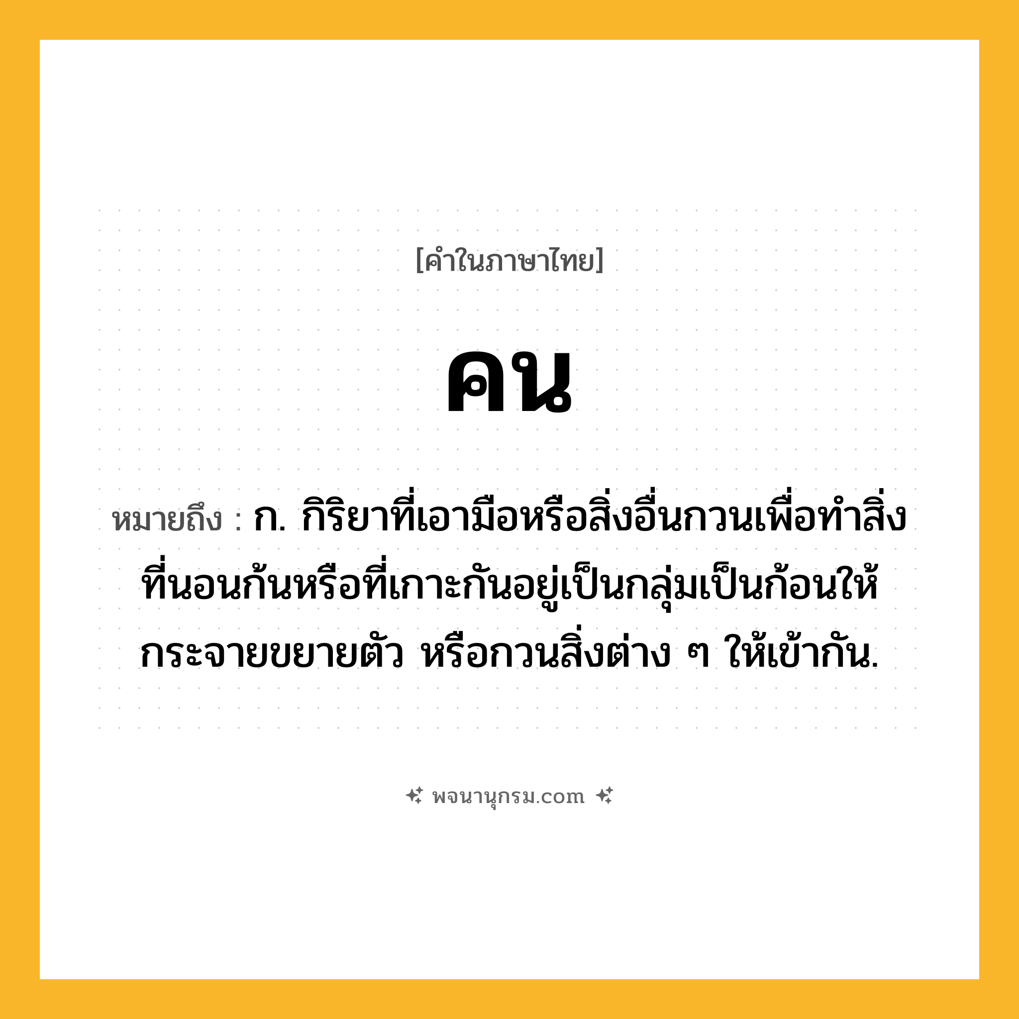 คน ความหมาย หมายถึงอะไร?, คำในภาษาไทย คน หมายถึง ก. กิริยาที่เอามือหรือสิ่งอื่นกวนเพื่อทําสิ่งที่นอนก้นหรือที่เกาะกันอยู่เป็นกลุ่มเป็นก้อนให้กระจายขยายตัว หรือกวนสิ่งต่าง ๆ ให้เข้ากัน.