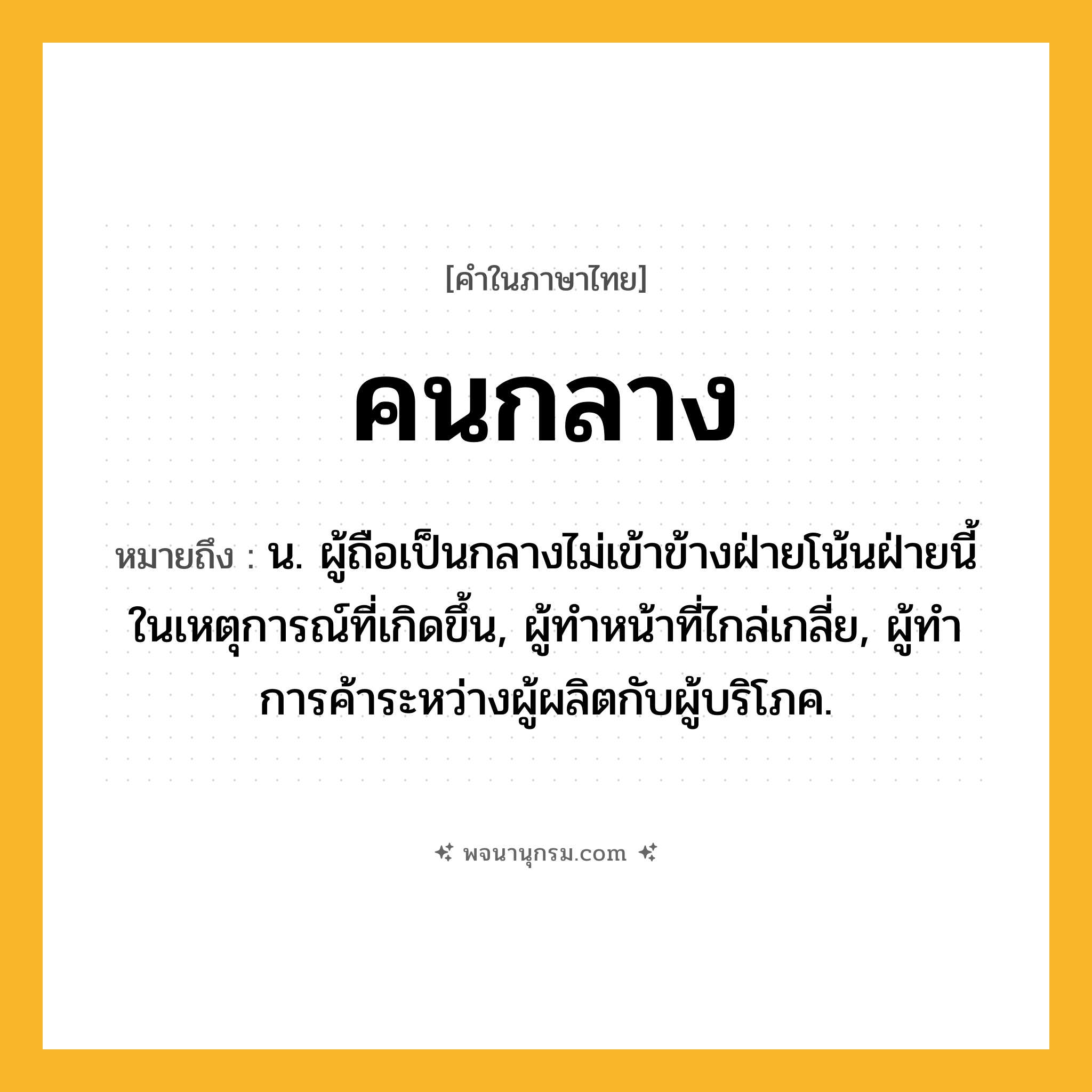 คนกลาง ความหมาย หมายถึงอะไร?, คำในภาษาไทย คนกลาง หมายถึง น. ผู้ถือเป็นกลางไม่เข้าข้างฝ่ายโน้นฝ่ายนี้ในเหตุการณ์ที่เกิดขึ้น, ผู้ทําหน้าที่ไกล่เกลี่ย, ผู้ทําการค้าระหว่างผู้ผลิตกับผู้บริโภค.