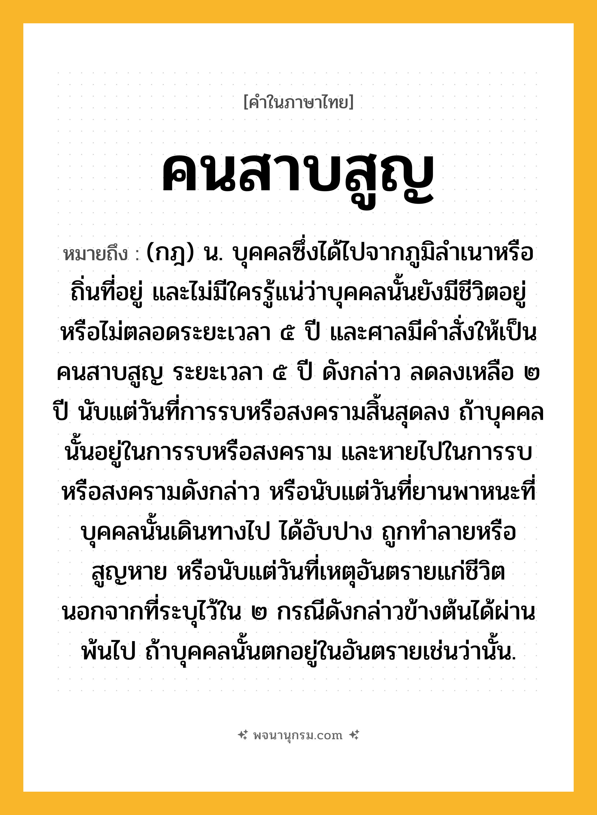 คนสาบสูญ ความหมาย หมายถึงอะไร?, คำในภาษาไทย คนสาบสูญ หมายถึง (กฎ) น. บุคคลซึ่งได้ไปจากภูมิลําเนาหรือถิ่นที่อยู่ และไม่มีใครรู้แน่ว่าบุคคลนั้นยังมีชีวิตอยู่หรือไม่ตลอดระยะเวลา ๕ ปี และศาลมีคําสั่งให้เป็นคนสาบสูญ ระยะเวลา ๕ ปี ดังกล่าว ลดลงเหลือ ๒ ปี นับแต่วันที่การรบหรือสงครามสิ้นสุดลง ถ้าบุคคลนั้นอยู่ในการรบหรือสงคราม และหายไปในการรบหรือสงครามดังกล่าว หรือนับแต่วันที่ยานพาหนะที่บุคคลนั้นเดินทางไป ได้อับปาง ถูกทำลายหรือสูญหาย หรือนับแต่วันที่เหตุอันตรายแก่ชีวิต นอกจากที่ระบุไว้ใน ๒ กรณีดังกล่าวข้างต้นได้ผ่านพ้นไป ถ้าบุคคลนั้นตกอยู่ในอันตรายเช่นว่านั้น.