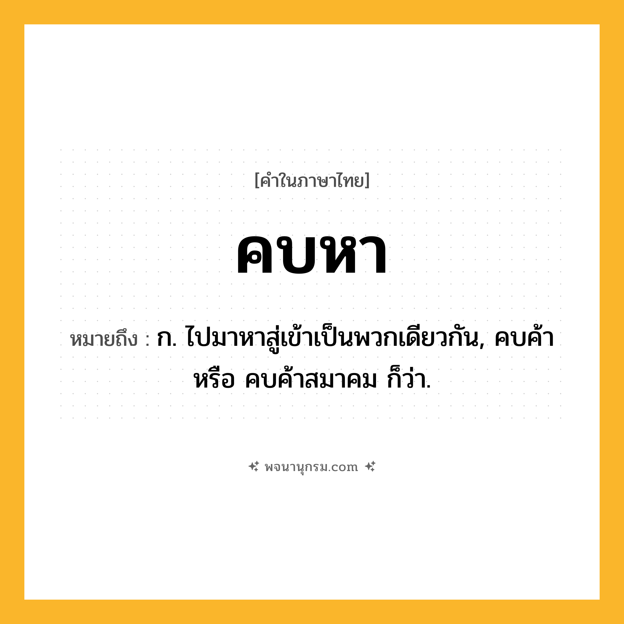 คบหา ความหมาย หมายถึงอะไร?, คำในภาษาไทย คบหา หมายถึง ก. ไปมาหาสู่เข้าเป็นพวกเดียวกัน, คบค้า หรือ คบค้าสมาคม ก็ว่า.