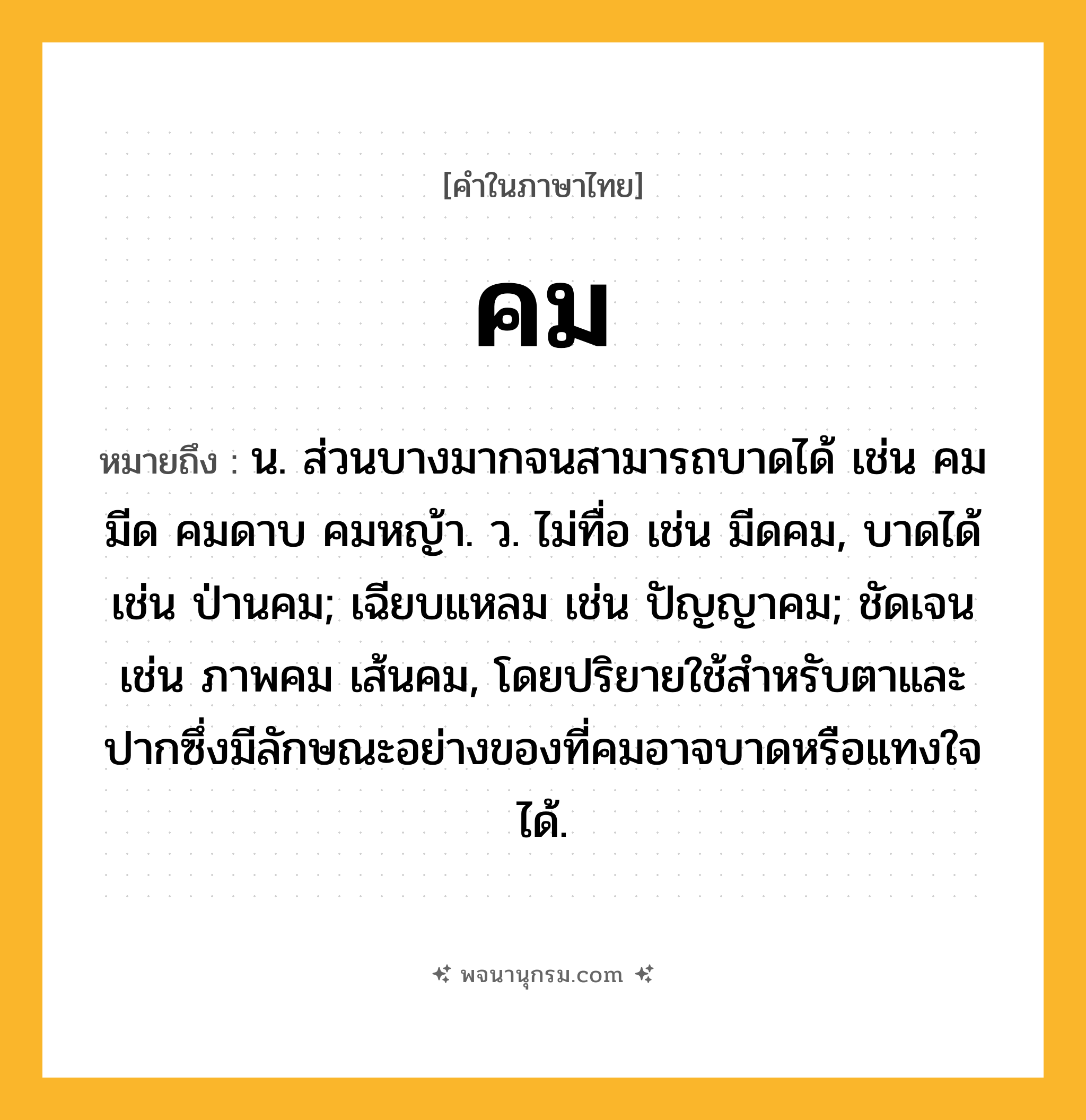 คม ความหมาย หมายถึงอะไร?, คำในภาษาไทย คม หมายถึง น. ส่วนบางมากจนสามารถบาดได้ เช่น คมมีด คมดาบ คมหญ้า. ว. ไม่ทื่อ เช่น มีดคม, บาดได้ เช่น ป่านคม; เฉียบแหลม เช่น ปัญญาคม; ชัดเจน เช่น ภาพคม เส้นคม, โดยปริยายใช้สําหรับตาและปากซึ่งมีลักษณะอย่างของที่คมอาจบาดหรือแทงใจได้.