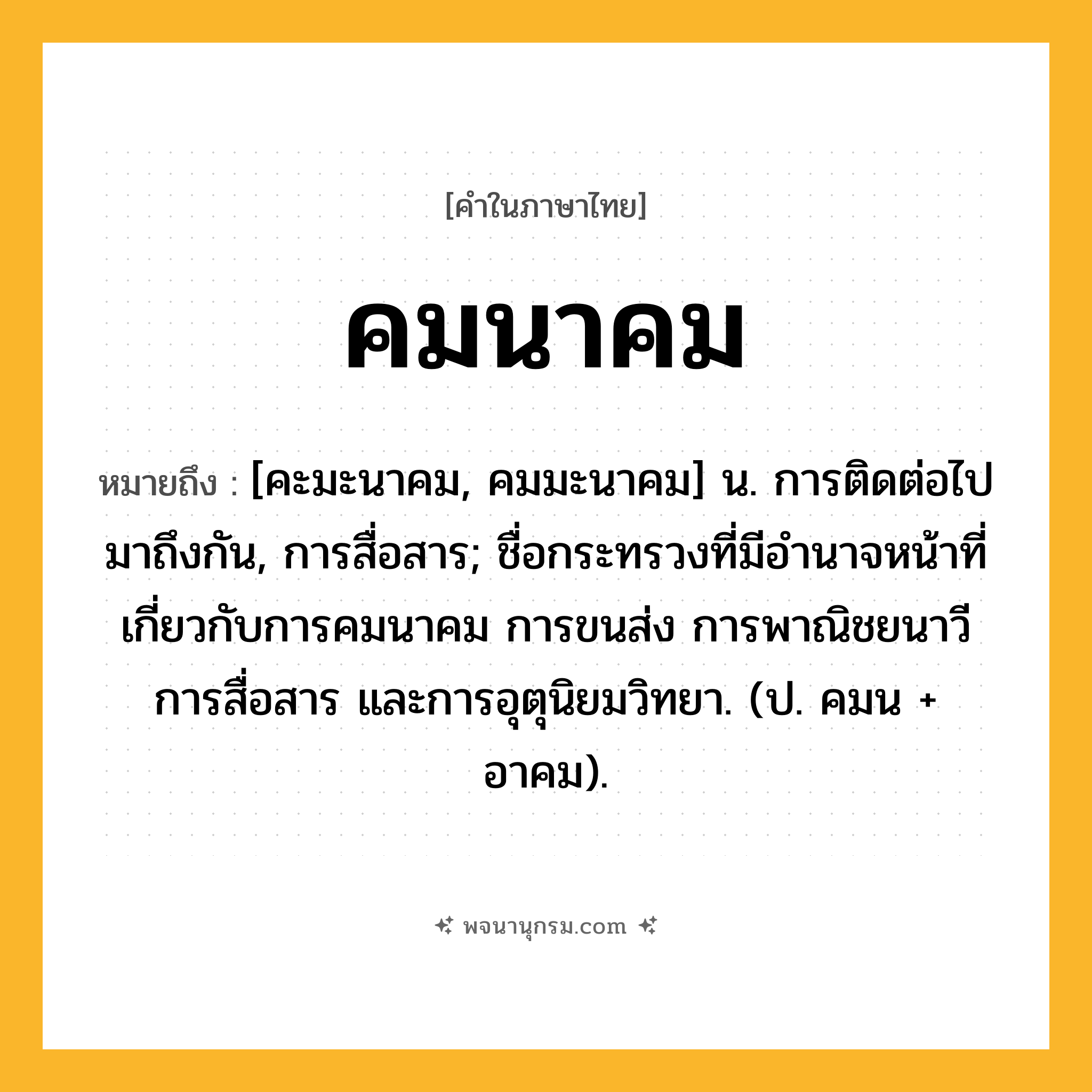 คมนาคม ความหมาย หมายถึงอะไร?, คำในภาษาไทย คมนาคม หมายถึง [คะมะนาคม, คมมะนาคม] น. การติดต่อไปมาถึงกัน, การสื่อสาร; ชื่อกระทรวงที่มีอํานาจหน้าที่เกี่ยวกับการคมนาคม การขนส่ง การพาณิชยนาวี การสื่อสาร และการอุตุนิยมวิทยา. (ป. คมน + อาคม).