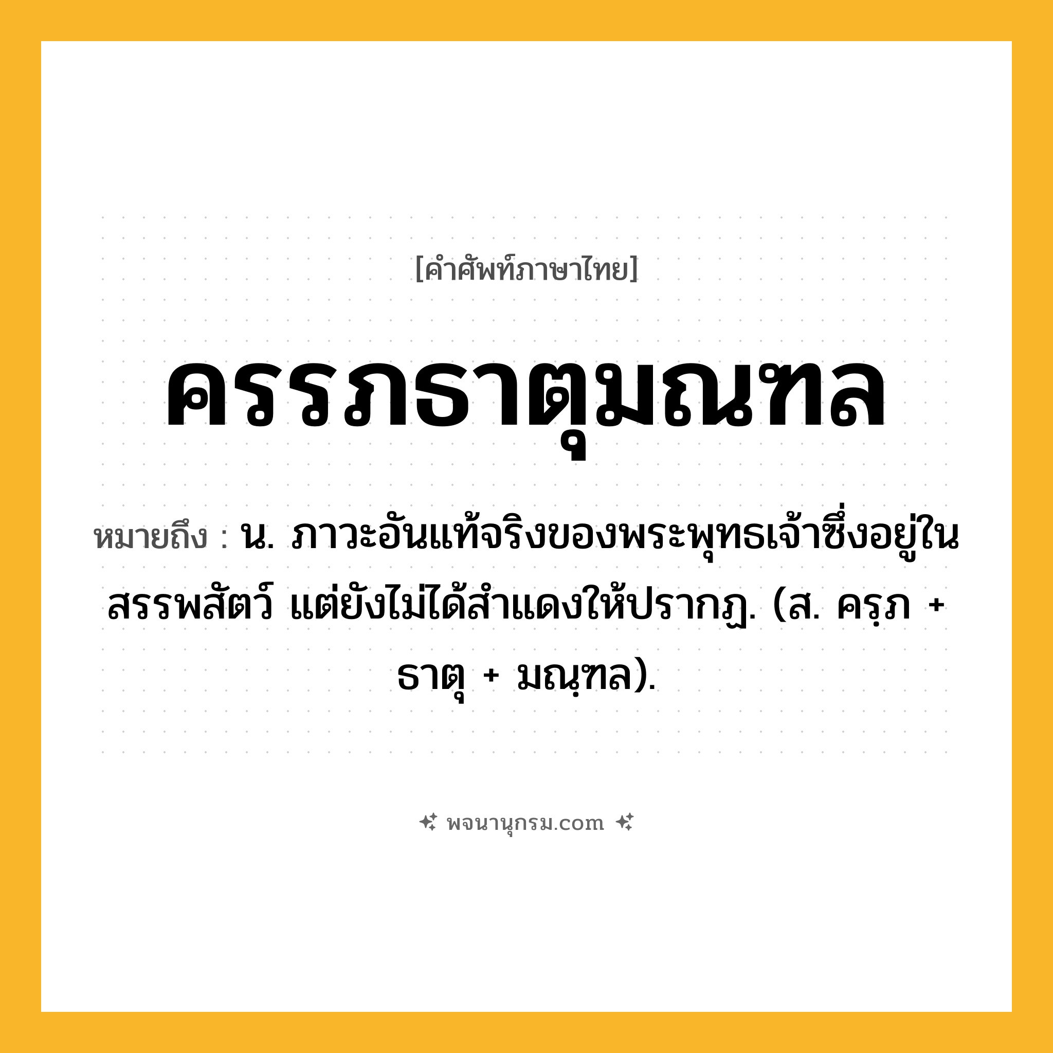 ครรภธาตุมณฑล ความหมาย หมายถึงอะไร?, คำในภาษาไทย ครรภธาตุมณฑล หมายถึง น. ภาวะอันแท้จริงของพระพุทธเจ้าซึ่งอยู่ในสรรพสัตว์ แต่ยังไม่ได้สําแดงให้ปรากฏ. (ส. ครฺภ + ธาตุ + มณฺฑล).