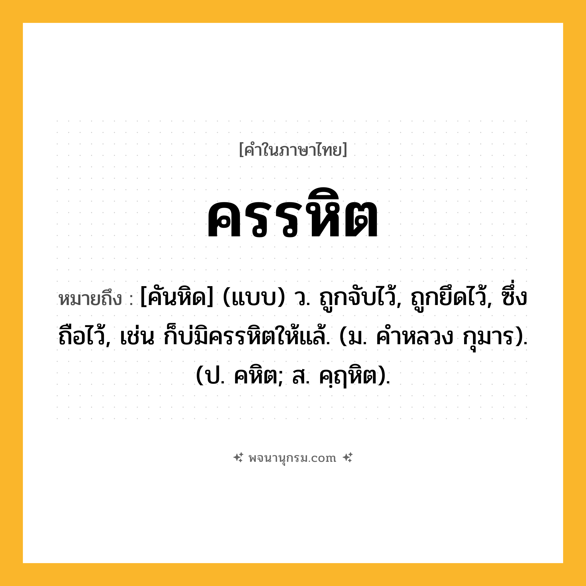 ครรหิต ความหมาย หมายถึงอะไร?, คำในภาษาไทย ครรหิต หมายถึง [คันหิด] (แบบ) ว. ถูกจับไว้, ถูกยึดไว้, ซึ่งถือไว้, เช่น ก็บ่มิครรหิตให้แล้. (ม. คําหลวง กุมาร). (ป. คหิต; ส. คฺฤหิต).