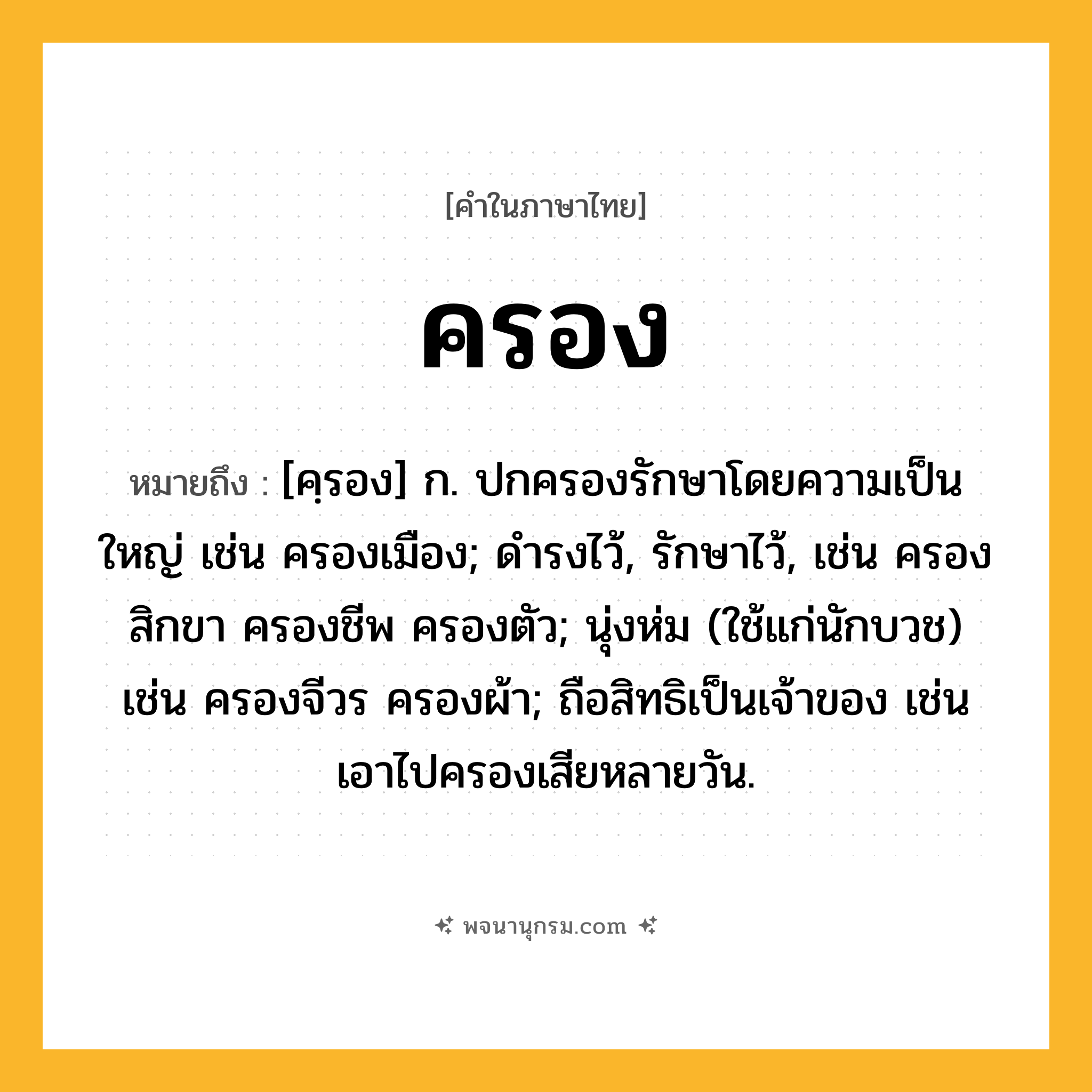ครอง ความหมาย หมายถึงอะไร?, คำในภาษาไทย ครอง หมายถึง [คฺรอง] ก. ปกครองรักษาโดยความเป็นใหญ่ เช่น ครองเมือง; ดํารงไว้, รักษาไว้, เช่น ครองสิกขา ครองชีพ ครองตัว; นุ่งห่ม (ใช้แก่นักบวช) เช่น ครองจีวร ครองผ้า; ถือสิทธิเป็นเจ้าของ เช่น เอาไปครองเสียหลายวัน.
