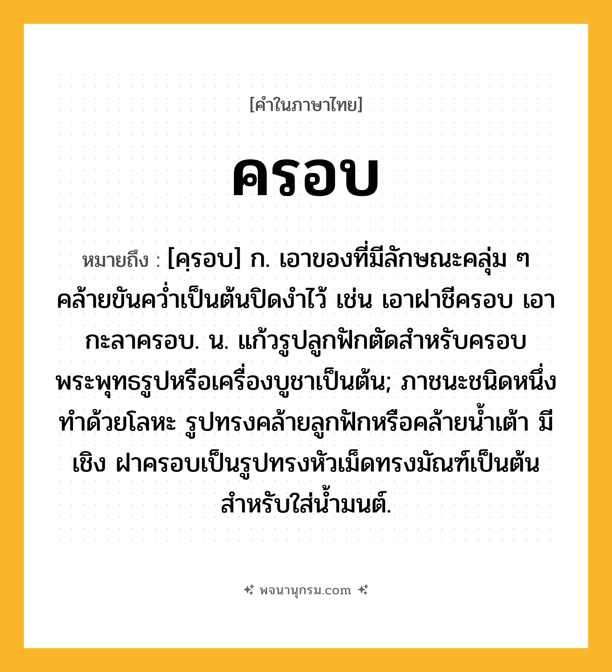 ครอบ ความหมาย หมายถึงอะไร?, คำในภาษาไทย ครอบ หมายถึง [คฺรอบ] ก. เอาของที่มีลักษณะคลุ่ม ๆ คล้ายขันควํ่าเป็นต้นปิดงําไว้ เช่น เอาฝาชีครอบ เอากะลาครอบ. น. แก้วรูปลูกฟักตัดสําหรับครอบพระพุทธรูปหรือเครื่องบูชาเป็นต้น; ภาชนะชนิดหนึ่ง ทำด้วยโลหะ รูปทรงคล้ายลูกฟักหรือคล้ายน้ำเต้า มีเชิง ฝาครอบเป็นรูปทรงหัวเม็ดทรงมัณฑ์เป็นต้น สำหรับใส่น้ำมนต์.