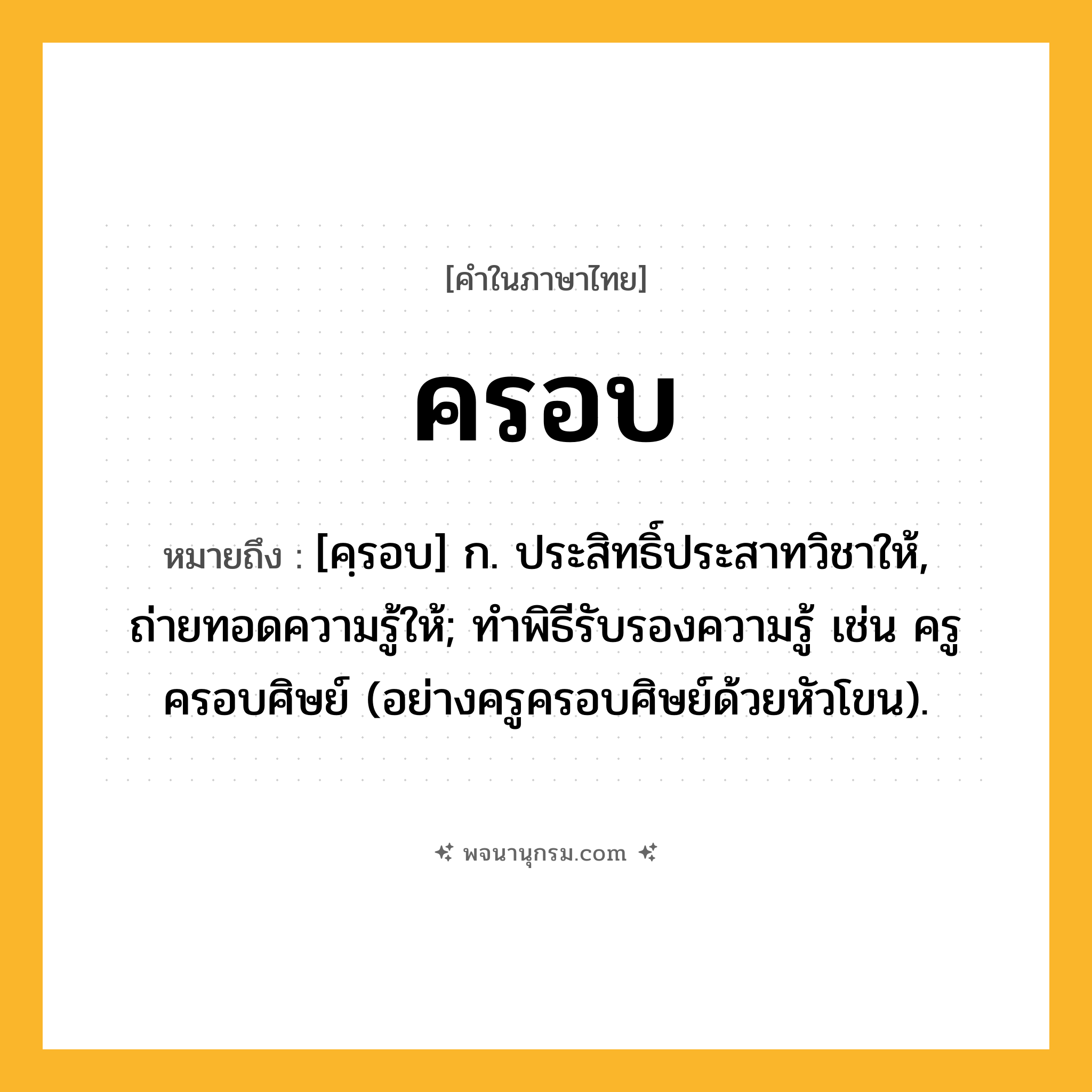 ครอบ ความหมาย หมายถึงอะไร?, คำในภาษาไทย ครอบ หมายถึง [คฺรอบ] ก. ประสิทธิ์ประสาทวิชาให้, ถ่ายทอดความรู้ให้; ทําพิธีรับรองความรู้ เช่น ครูครอบศิษย์ (อย่างครูครอบศิษย์ด้วยหัวโขน).