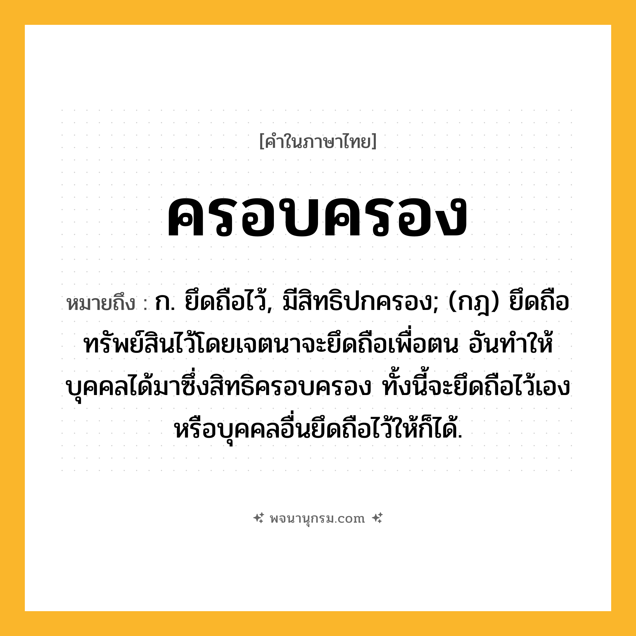 ครอบครอง ความหมาย หมายถึงอะไร?, คำในภาษาไทย ครอบครอง หมายถึง ก. ยึดถือไว้, มีสิทธิปกครอง; (กฎ) ยึดถือทรัพย์สินไว้โดยเจตนาจะยึดถือเพื่อตน อันทำให้บุคคลได้มาซึ่งสิทธิครอบครอง ทั้งนี้จะยึดถือไว้เองหรือบุคคลอื่นยึดถือไว้ให้ก็ได้.