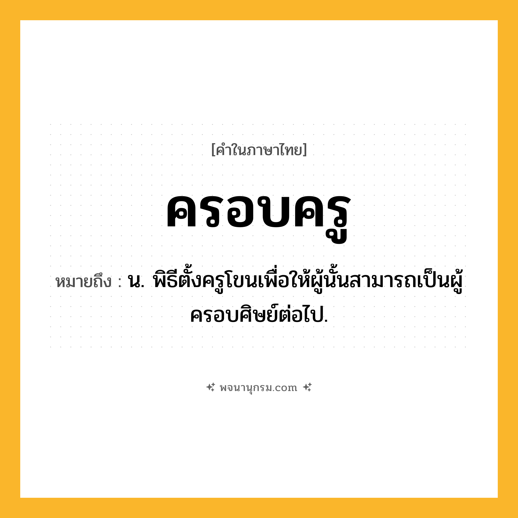 ครอบครู ความหมาย หมายถึงอะไร?, คำในภาษาไทย ครอบครู หมายถึง น. พิธีตั้งครูโขนเพื่อให้ผู้นั้นสามารถเป็นผู้ครอบศิษย์ต่อไป.