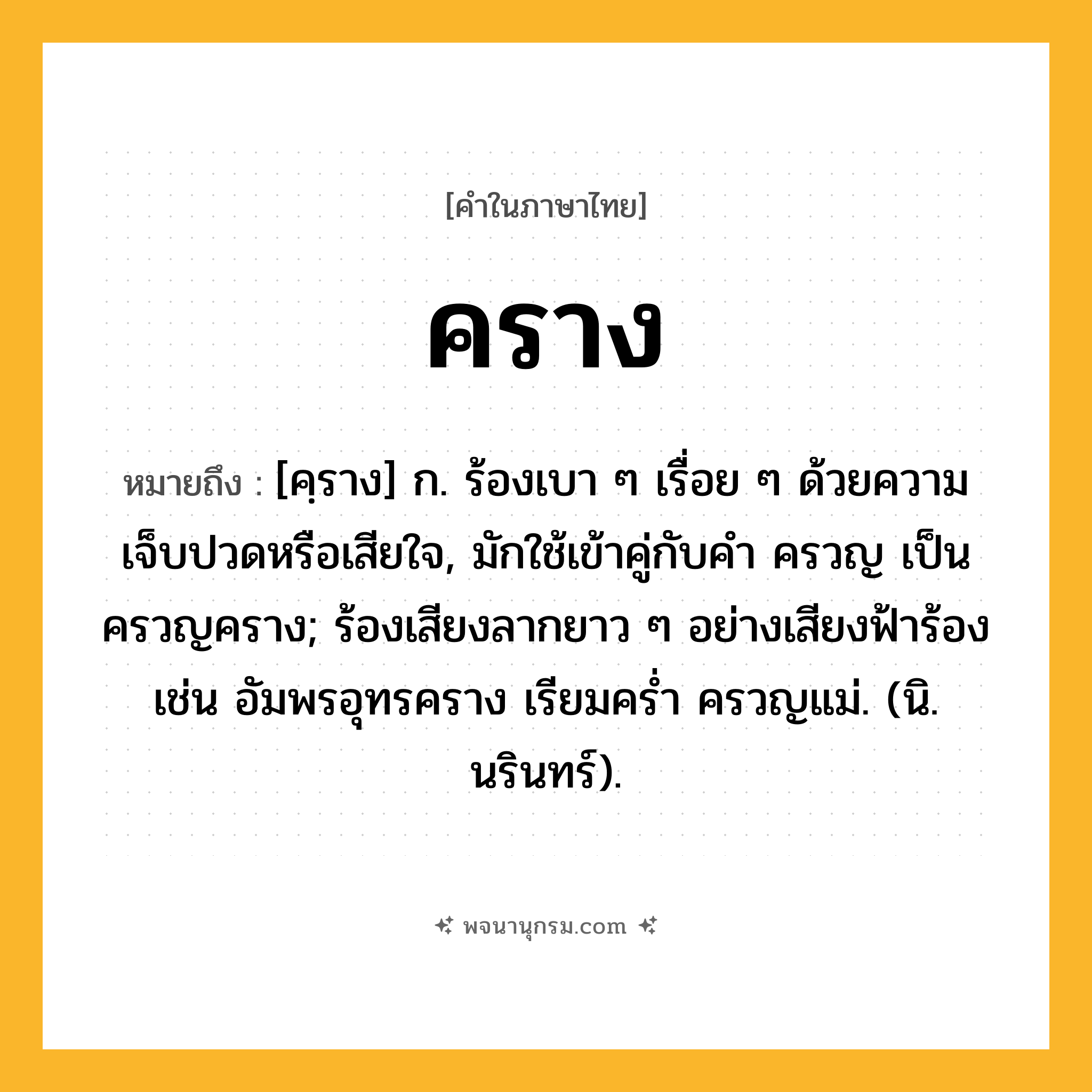 คราง ความหมาย หมายถึงอะไร?, คำในภาษาไทย คราง หมายถึง [คฺราง] ก. ร้องเบา ๆ เรื่อย ๆ ด้วยความเจ็บปวดหรือเสียใจ, มักใช้เข้าคู่กับคำ ครวญ เป็น ครวญคราง; ร้องเสียงลากยาว ๆ อย่างเสียงฟ้าร้อง เช่น อัมพรอุทรคราง เรียมคร่ำ ครวญแม่. (นิ. นรินทร์).