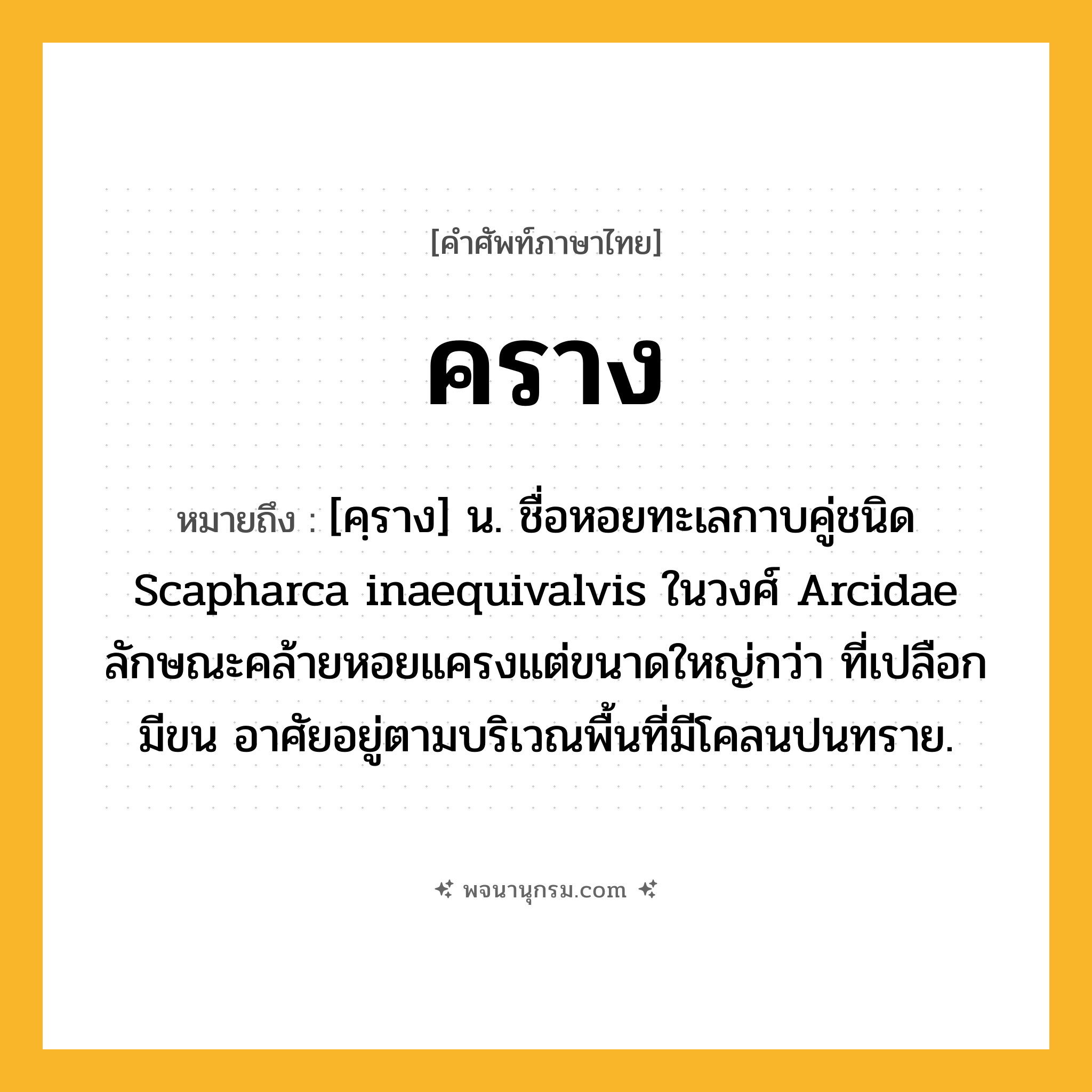 คราง ความหมาย หมายถึงอะไร?, คำในภาษาไทย คราง หมายถึง [คฺราง] น. ชื่อหอยทะเลกาบคู่ชนิด Scapharca inaequivalvis ในวงศ์ Arcidae ลักษณะคล้ายหอยแครงแต่ขนาดใหญ่กว่า ที่เปลือกมีขน อาศัยอยู่ตามบริเวณพื้นที่มีโคลนปนทราย.