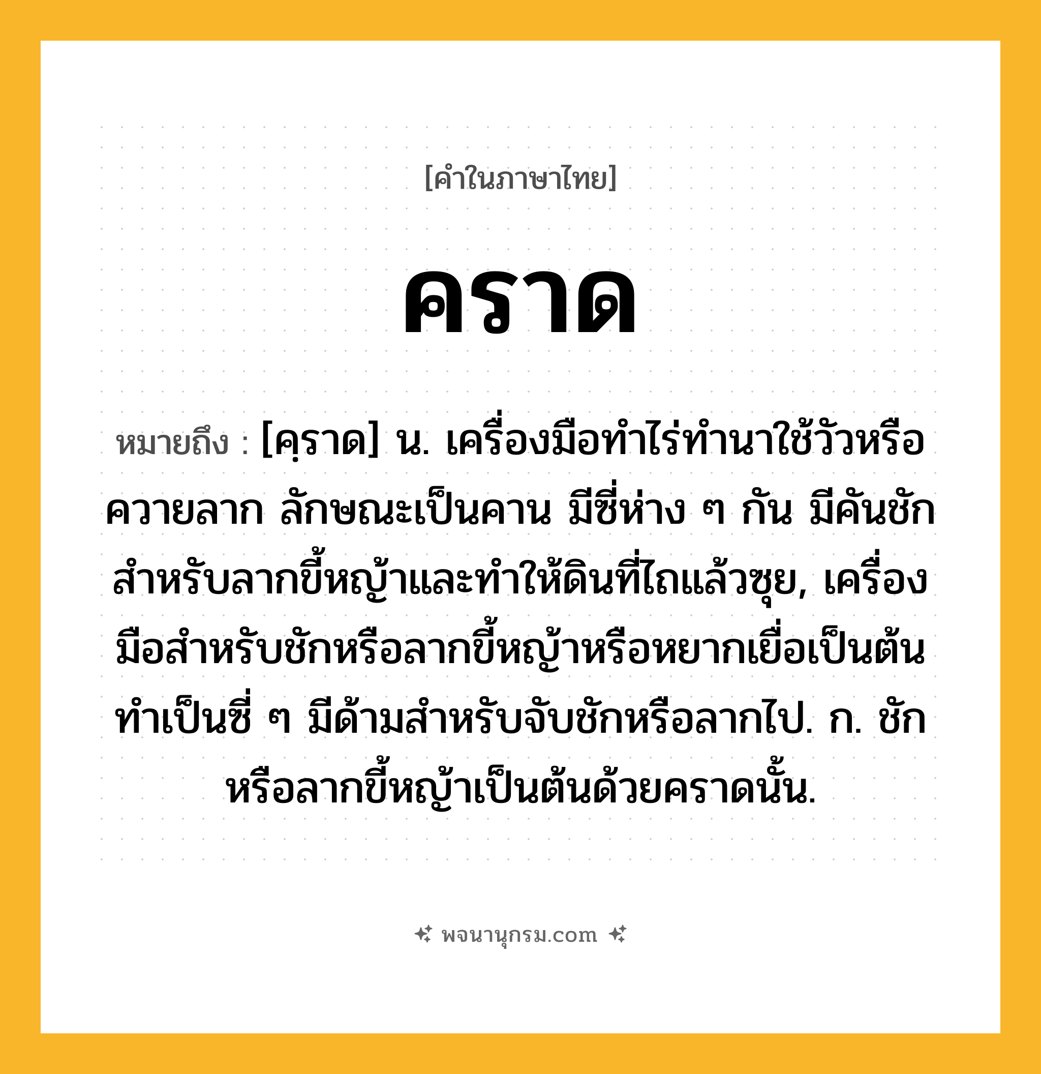 คราด ความหมาย หมายถึงอะไร?, คำในภาษาไทย คราด หมายถึง [คฺราด] น. เครื่องมือทําไร่ทํานาใช้วัวหรือควายลาก ลักษณะเป็นคาน มีซี่ห่าง ๆ กัน มีคันชักสําหรับลากขี้หญ้าและทําให้ดินที่ไถแล้วซุย, เครื่องมือสําหรับชักหรือลากขี้หญ้าหรือหยากเยื่อเป็นต้น ทําเป็นซี่ ๆ มีด้ามสําหรับจับชักหรือลากไป. ก. ชักหรือลากขี้หญ้าเป็นต้นด้วยคราดนั้น.