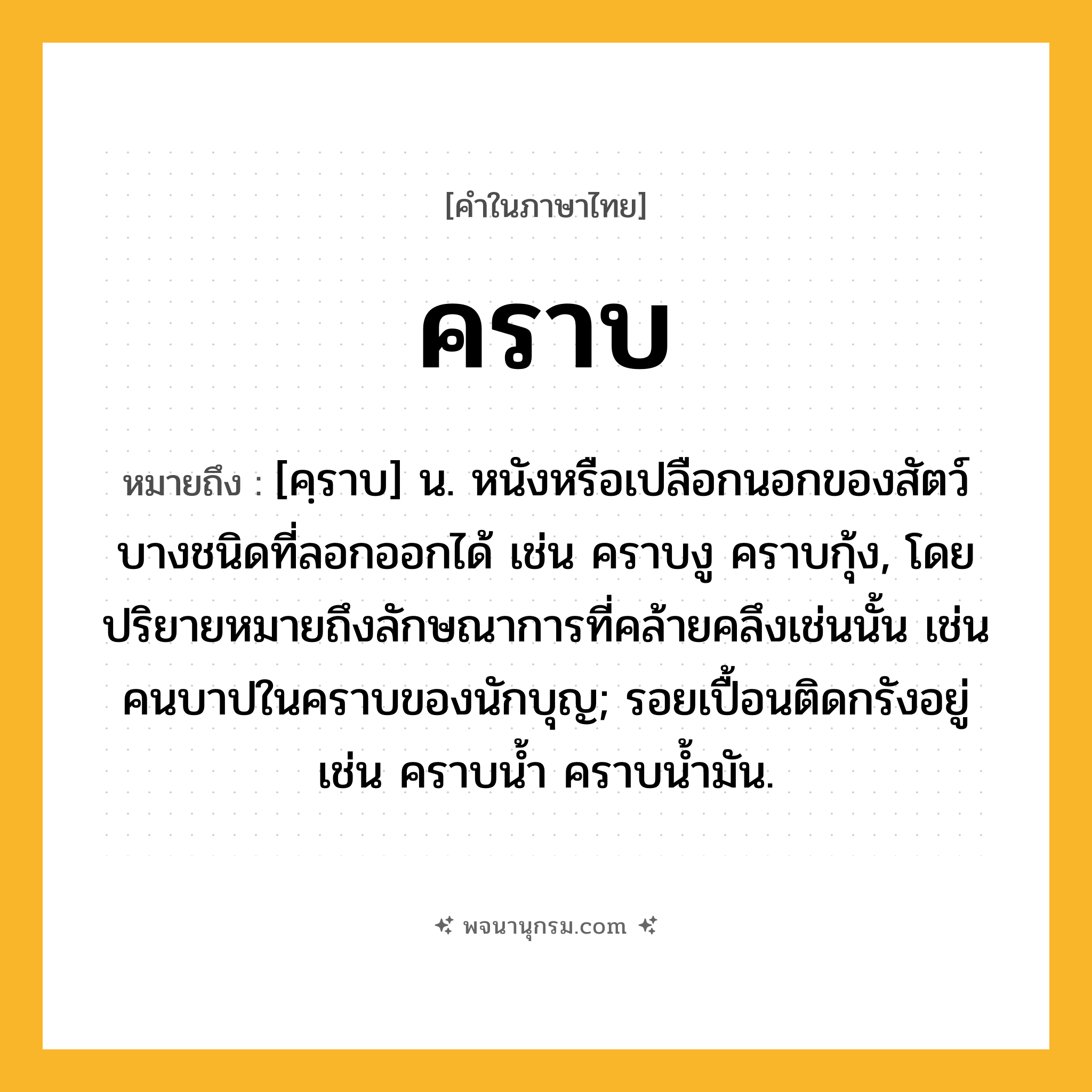 คราบ ความหมาย หมายถึงอะไร?, คำในภาษาไทย คราบ หมายถึง [คฺราบ] น. หนังหรือเปลือกนอกของสัตว์บางชนิดที่ลอกออกได้ เช่น คราบงู คราบกุ้ง, โดยปริยายหมายถึงลักษณาการที่คล้ายคลึงเช่นนั้น เช่น คนบาปในคราบของนักบุญ; รอยเปื้อนติดกรังอยู่ เช่น คราบนํ้า คราบนํ้ามัน.