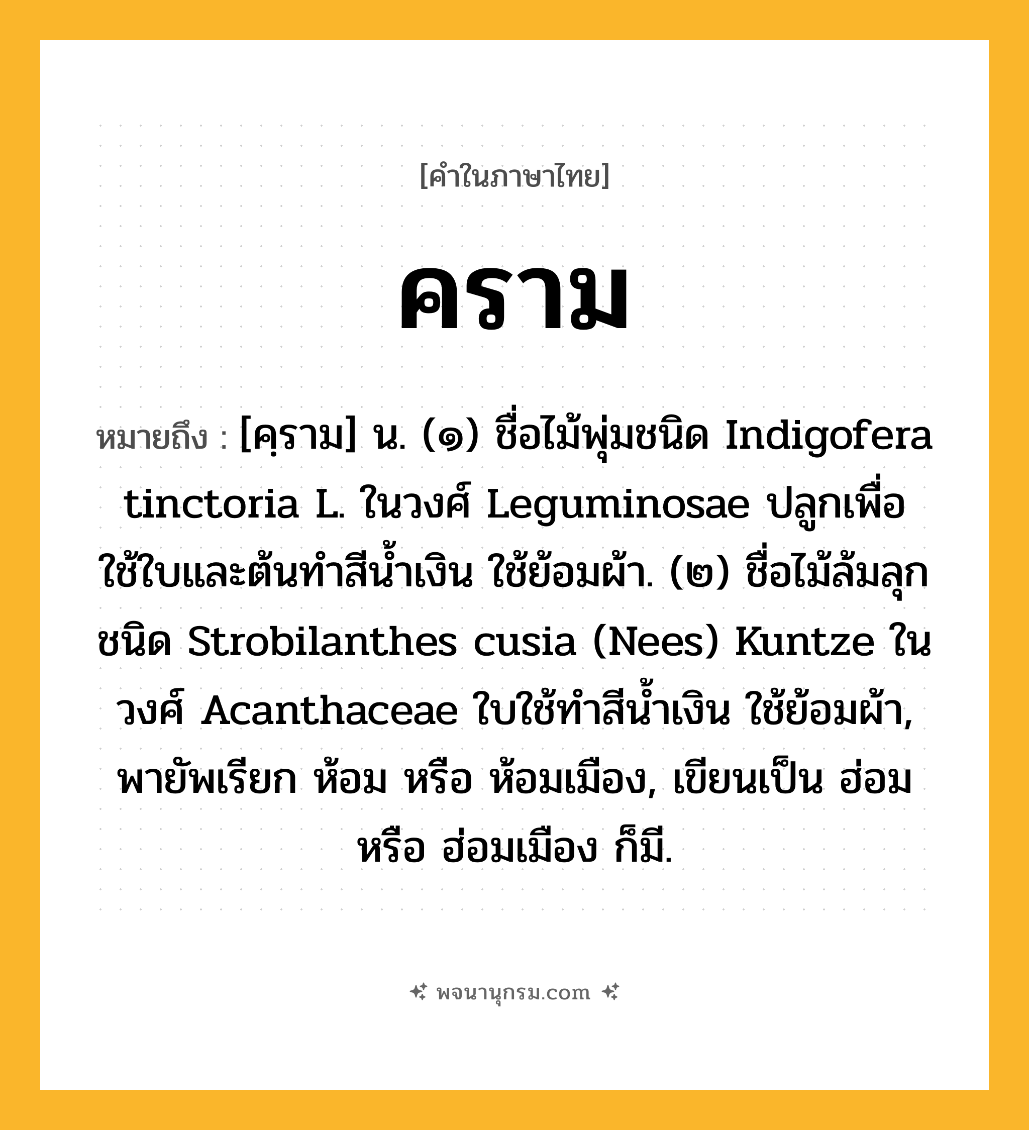 คราม ความหมาย หมายถึงอะไร?, คำในภาษาไทย คราม หมายถึง [คฺราม] น. (๑) ชื่อไม้พุ่มชนิด Indigofera tinctoria L. ในวงศ์ Leguminosae ปลูกเพื่อใช้ใบและต้นทําสีนํ้าเงิน ใช้ย้อมผ้า. (๒) ชื่อไม้ล้มลุกชนิด Strobilanthes cusia (Nees) Kuntze ในวงศ์ Acanthaceae ใบใช้ทําสีนํ้าเงิน ใช้ย้อมผ้า, พายัพเรียก ห้อม หรือ ห้อมเมือง, เขียนเป็น ฮ่อม หรือ ฮ่อมเมือง ก็มี.