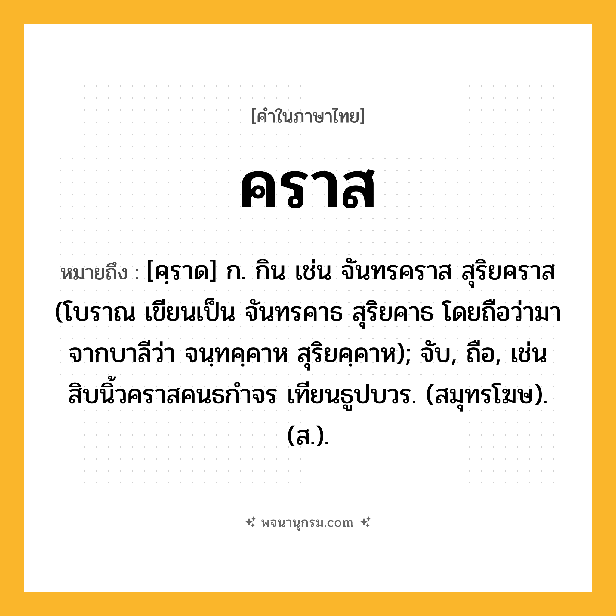 คราส ความหมาย หมายถึงอะไร?, คำในภาษาไทย คราส หมายถึง [คฺราด] ก. กิน เช่น จันทรคราส สุริยคราส (โบราณ เขียนเป็น จันทรคาธ สุริยคาธ โดยถือว่ามาจากบาลีว่า จนฺทคฺคาห สุริยคฺคาห); จับ, ถือ, เช่น สิบนิ้วคราสคนธกำจร เทียนธูปบวร. (สมุทรโฆษ). (ส.).
