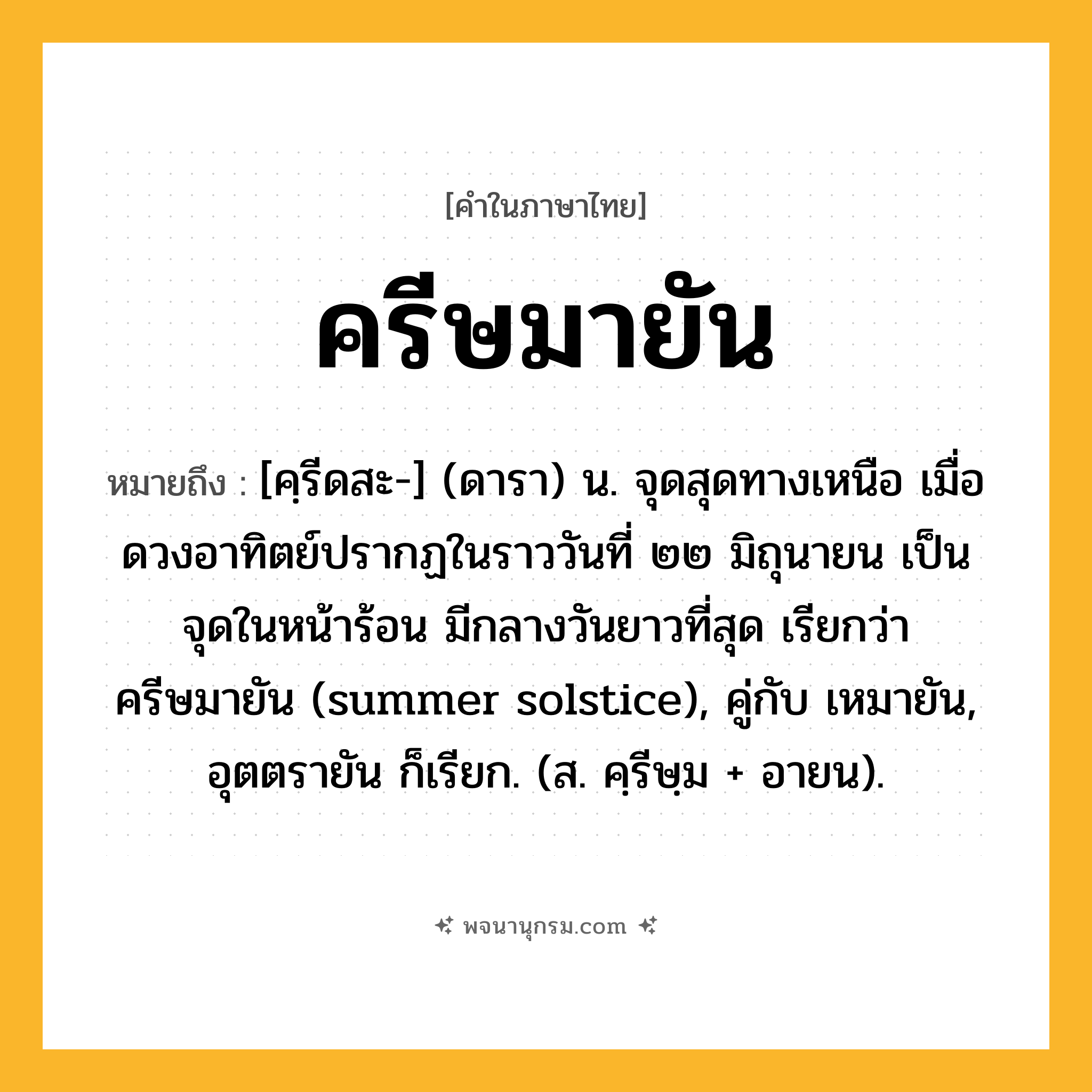 ครีษมายัน ความหมาย หมายถึงอะไร?, คำในภาษาไทย ครีษมายัน หมายถึง [คฺรีดสะ-] (ดารา) น. จุดสุดทางเหนือ เมื่อดวงอาทิตย์ปรากฏในราววันที่ ๒๒ มิถุนายน เป็นจุดในหน้าร้อน มีกลางวันยาวที่สุด เรียกว่า ครีษมายัน (summer solstice), คู่กับ เหมายัน, อุตตรายัน ก็เรียก. (ส. คฺรีษฺม + อายน).