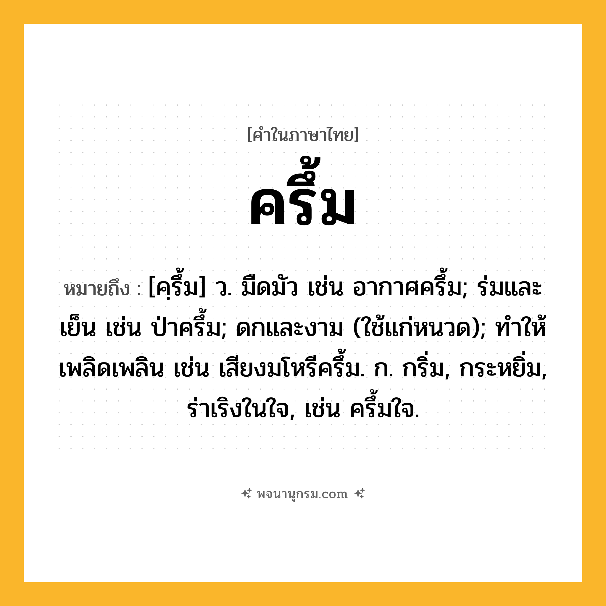 ครึ้ม ความหมาย หมายถึงอะไร?, คำในภาษาไทย ครึ้ม หมายถึง [คฺรึ้ม] ว. มืดมัว เช่น อากาศครึ้ม; ร่มและเย็น เช่น ป่าครึ้ม; ดกและงาม (ใช้แก่หนวด); ทําให้เพลิดเพลิน เช่น เสียงมโหรีครึ้ม. ก. กริ่ม, กระหยิ่ม, ร่าเริงในใจ, เช่น ครึ้มใจ.
