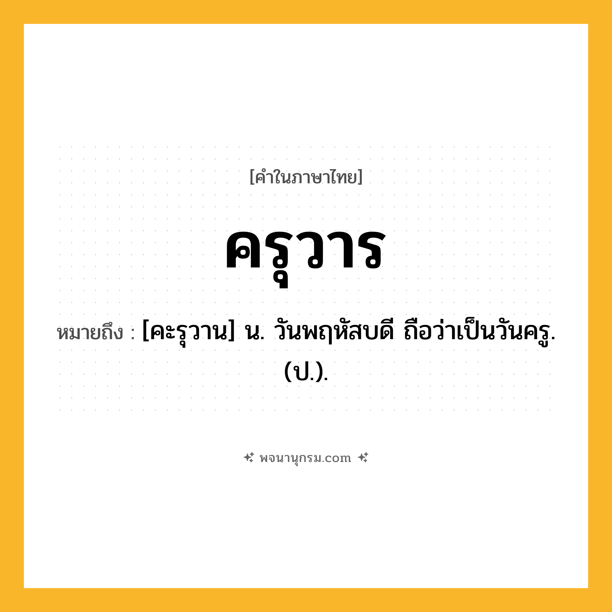 ครุวาร ความหมาย หมายถึงอะไร?, คำในภาษาไทย ครุวาร หมายถึง [คะรุวาน] น. วันพฤหัสบดี ถือว่าเป็นวันครู. (ป.).